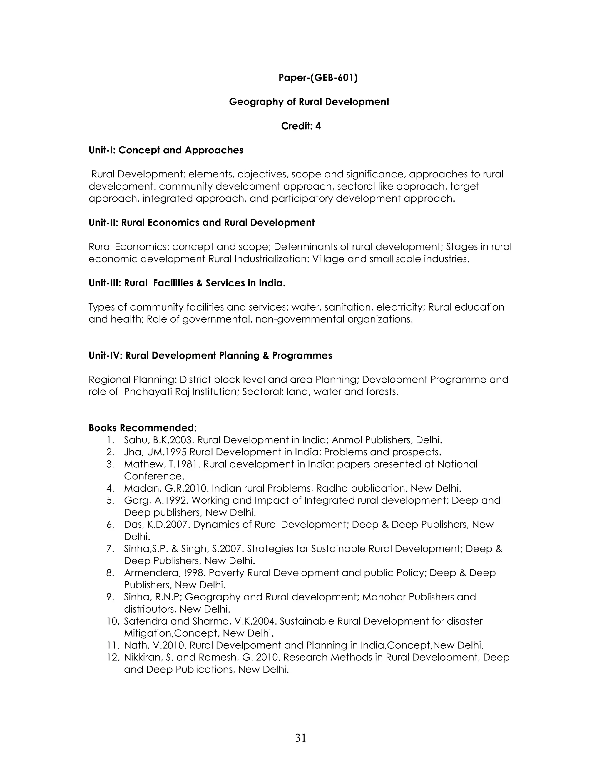 31 
Paper-(GEB-601) 
Geography of Rural Development 
Credit: 4 
Unit-I: Concept and Approaches 
Rural Development: elements, objectives, scope and significance, approaches to rural development: community development approach, sectoral like approach, target approach, integrated approach, and participatory development approach. 
Unit-II: Rural Economics and Rural Development 
Rural Economics: concept and scope; Determinants of rural development; Stages in rural economic development Rural Industrialization: Village and small scale industries. 
Unit-III: Rural Facilities & Services in India. 
Types of community facilities and services: water, sanitation, electricity; Rural education and health; Role of governmental, non-governmental organizations. 
Unit-IV: Rural Development Planning & Programmes 
Regional Planning: District block level and area Planning; Development Programme and role of Pnchayati Raj Institution; Sectoral: land, water and forests. 
Books Recommended: 
1. Sahu, B.K.2003. Rural Development in India; Anmol Publishers, Delhi. 
2. Jha, UM.1995 Rural Development in India: Problems and prospects. 
3. Mathew, T.1981. Rural development in India: papers presented at National Conference. 
4. Madan, G.R.2010. Indian rural Problems, Radha publication, New Delhi. 
5. Garg, A.1992. Working and Impact of Integrated rural development; Deep and Deep publishers, New Delhi. 
6. Das, K.D.2007. Dynamics of Rural Development; Deep & Deep Publishers, New Delhi. 
7. Sinha,S.P. & Singh, S.2007. Strategies for Sustainable Rural Development; Deep & Deep Publishers, New Delhi. 
8. Armendera, !998. Poverty Rural Development and public Policy; Deep & Deep Publishers, New Delhi. 
9. Sinha, R.N.P; Geography and Rural development; Manohar Publishers and distributors, New Delhi. 
10. Satendra and Sharma, V.K.2004. Sustainable Rural Development for disaster Mitigation,Concept, New Delhi. 
11. Nath, V.2010. Rural Develpoment and Planning in India,Concept,New Delhi. 
12. Nikkiran, S. and Ramesh, G. 2010. Research Methods in Rural Development, Deep and Deep Publications, New Delhi. 
 