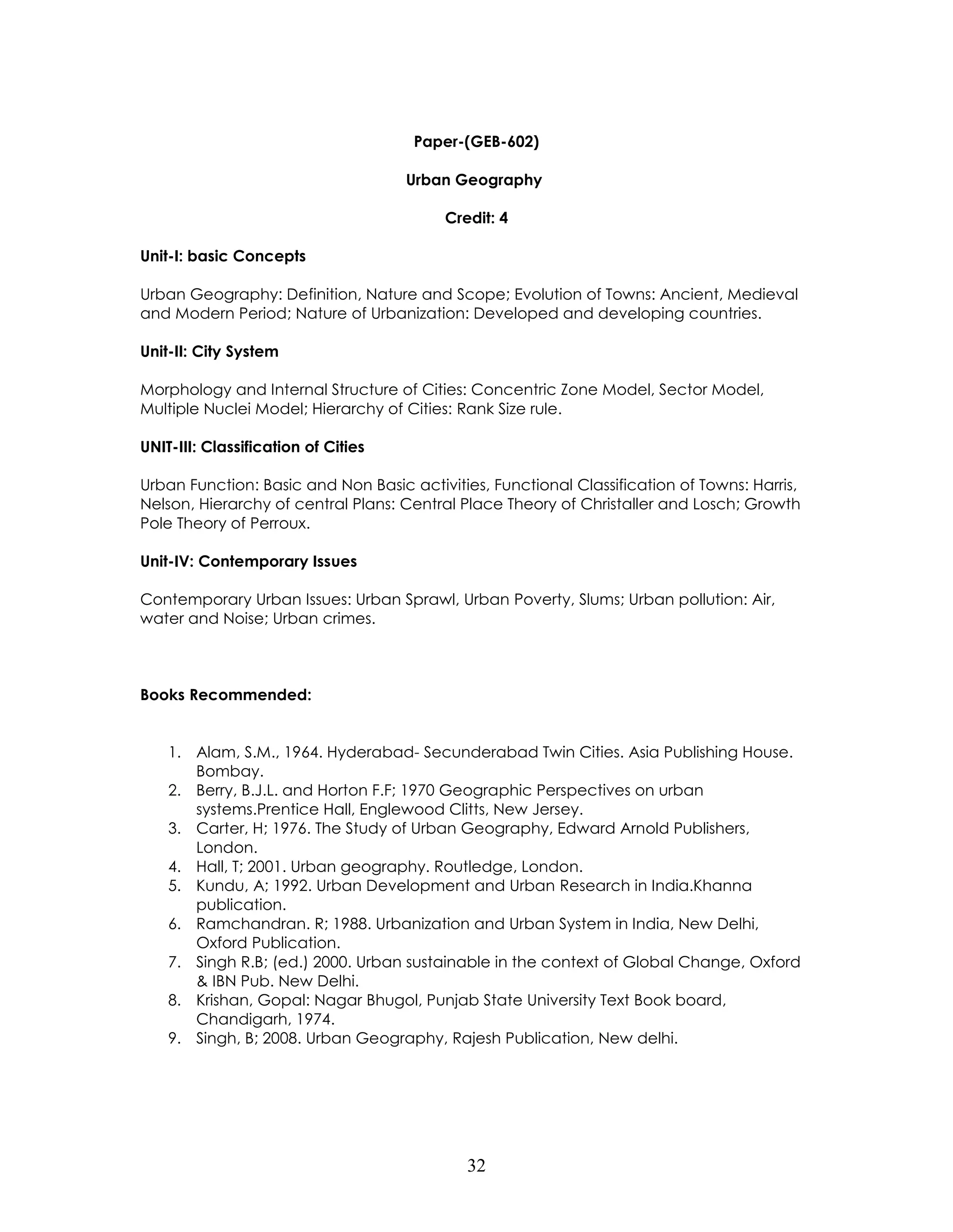 32 
Paper-(GEB-602) 
Urban Geography 
Credit: 4 
Unit-I: basic Concepts 
Urban Geography: Definition, Nature and Scope; Evolution of Towns: Ancient, Medieval and Modern Period; Nature of Urbanization: Developed and developing countries. 
Unit-II: City System 
Morphology and Internal Structure of Cities: Concentric Zone Model, Sector Model, Multiple Nuclei Model; Hierarchy of Cities: Rank Size rule. 
UNIT-III: Classification of Cities 
Urban Function: Basic and Non Basic activities, Functional Classification of Towns: Harris, Nelson, Hierarchy of central Plans: Central Place Theory of Christaller and Losch; Growth Pole Theory of Perroux. 
Unit-IV: Contemporary Issues 
Contemporary Urban Issues: Urban Sprawl, Urban Poverty, Slums; Urban pollution: Air, water and Noise; Urban crimes. 
Books Recommended: 
1. Alam, S.M., 1964. Hyderabad- Secunderabad Twin Cities. Asia Publishing House. Bombay. 
2. Berry, B.J.L. and Horton F.F; 1970 Geographic Perspectives on urban systems.Prentice Hall, Englewood Clitts, New Jersey. 
3. Carter, H; 1976. The Study of Urban Geography, Edward Arnold Publishers, London. 
4. Hall, T; 2001. Urban geography. Routledge, London. 
5. Kundu, A; 1992. Urban Development and Urban Research in India.Khanna publication. 
6. Ramchandran. R; 1988. Urbanization and Urban System in India, New Delhi, Oxford Publication. 
7. Singh R.B; (ed.) 2000. Urban sustainable in the context of Global Change, Oxford & IBN Pub. New Delhi. 
8. Krishan, Gopal: Nagar Bhugol, Punjab State University Text Book board, Chandigarh, 1974. 
9. Singh, B; 2008. Urban Geography, Rajesh Publication, New delhi. 
 