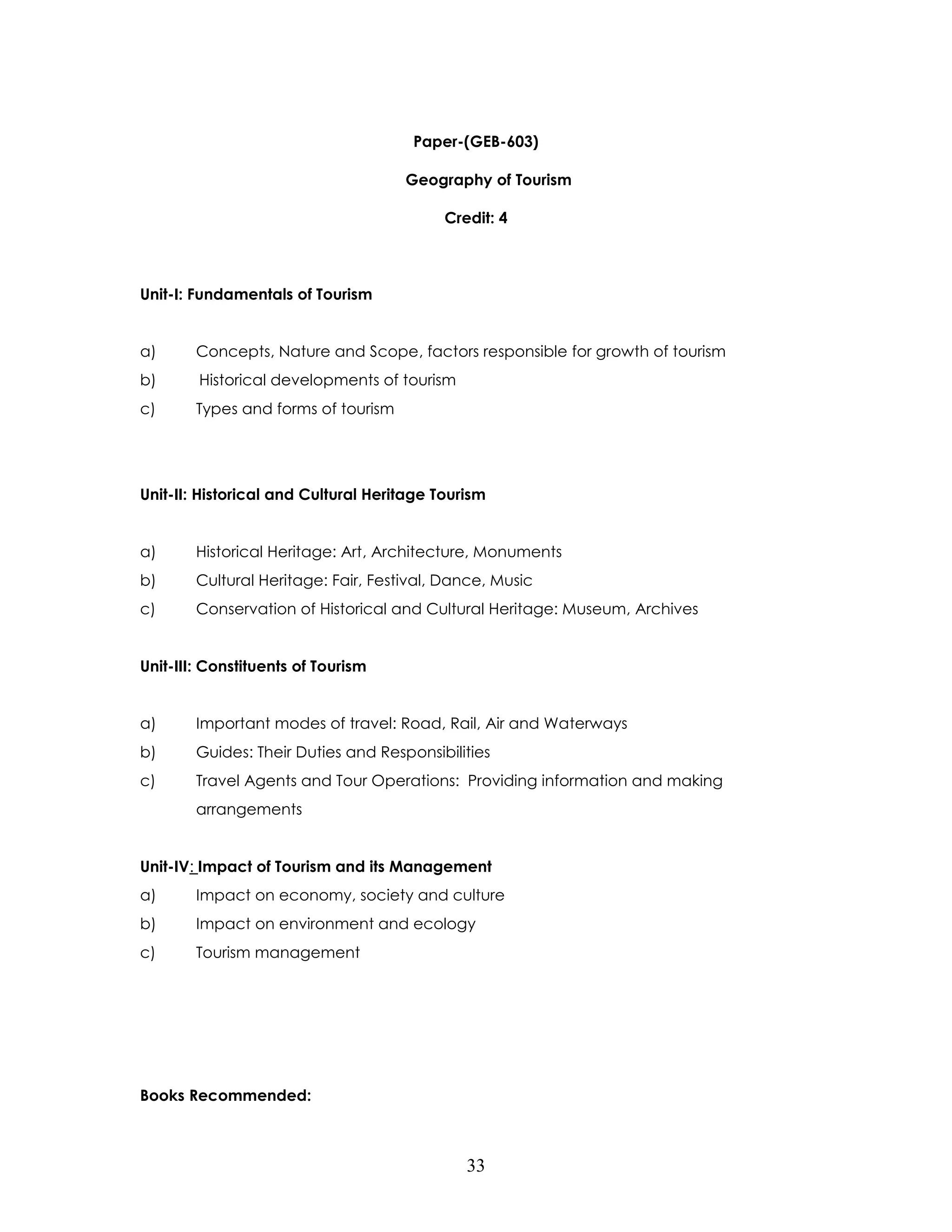 33 
Paper-(GEB-603) 
Geography of Tourism 
Credit: 4 
Unit-I: Fundamentals of Tourism 
a) Concepts, Nature and Scope, factors responsible for growth of tourism 
b) Historical developments of tourism 
c) Types and forms of tourism 
Unit-II: Historical and Cultural Heritage Tourism 
a) Historical Heritage: Art, Architecture, Monuments 
b) Cultural Heritage: Fair, Festival, Dance, Music 
c) Conservation of Historical and Cultural Heritage: Museum, Archives 
Unit-III: Constituents of Tourism 
a) Important modes of travel: Road, Rail, Air and Waterways 
b) Guides: Their Duties and Responsibilities 
c) Travel Agents and Tour Operations: Providing information and making arrangements 
Unit-IV: Impact of Tourism and its Management 
a) Impact on economy, society and culture 
b) Impact on environment and ecology 
c) Tourism management 
Books Recommended:  