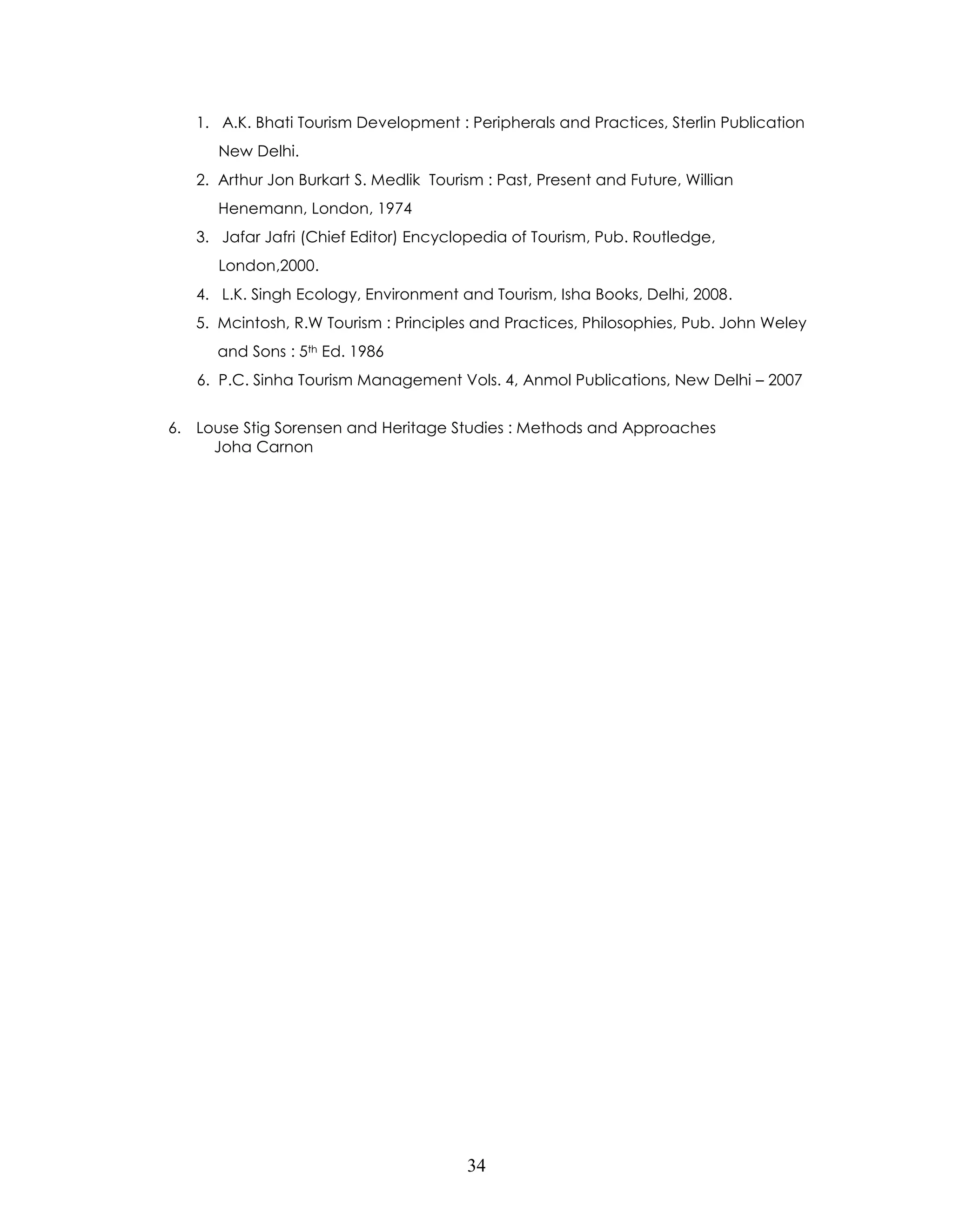 34 
1. A.K. Bhati Tourism Development : Peripherals and Practices, Sterlin Publication 
New Delhi. 
2. Arthur Jon Burkart S. Medlik Tourism : Past, Present and Future, Willian 
Henemann, London, 1974 
3. Jafar Jafri (Chief Editor) Encyclopedia of Tourism, Pub. Routledge, 
London,2000. 
4. L.K. Singh Ecology, Environment and Tourism, Isha Books, Delhi, 2008. 
5. Mcintosh, R.W Tourism : Principles and Practices, Philosophies, Pub. John Weley 
and Sons : 5th Ed. 1986 
6. P.C. Sinha Tourism Management Vols. 4, Anmol Publications, New Delhi – 2007 
6. Louse Stig Sorensen and Heritage Studies : Methods and Approaches 
Joha Carnon 
 