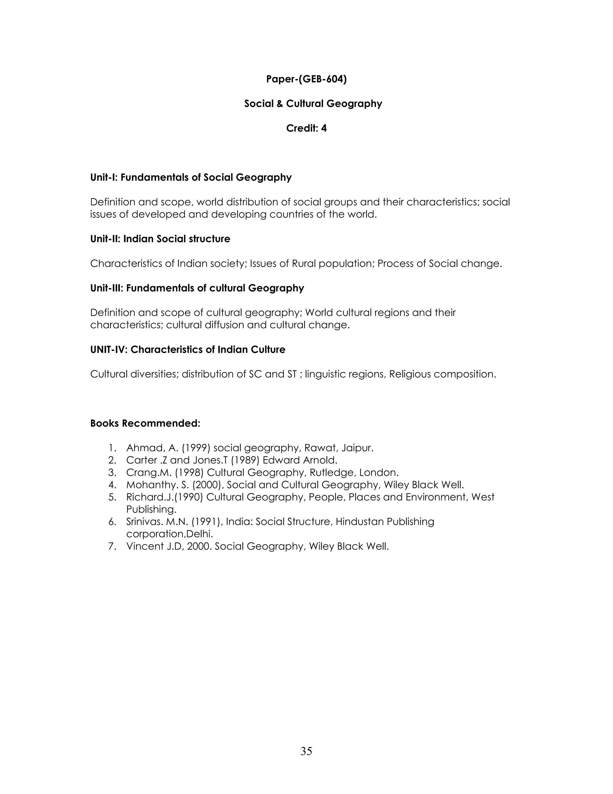 35 
Paper-(GEB-604) 
Social & Cultural Geography 
Credit: 4 
Unit-I: Fundamentals of Social Geography 
Definition and scope, world distribution of social groups and their characteristics; social issues of developed and developing countries of the world. 
Unit-II: Indian Social structure 
Characteristics of Indian society; Issues of Rural population; Process of Social change. 
Unit-III: Fundamentals of cultural Geography 
Definition and scope of cultural geography; World cultural regions and their characteristics; cultural diffusion and cultural change. 
UNIT-IV: Characteristics of Indian Culture 
Cultural diversities; distribution of SC and ST ; linguistic regions, Religious composition. 
Books Recommended: 
1. Ahmad, A. (1999) social geography, Rawat, Jaipur. 
2. Carter .Z and Jones.T (1989) Edward Arnold. 
3. Crang.M. (1998) Cultural Geography, Rutledge, London. 
4. Mohanthy. S. (2000), Social and Cultural Geography, Wiley Black Well. 
5. Richard.J.(1990) Cultural Geography, People, Places and Environment, West Publishing. 
6. Srinivas. M.N. (1991), India: Social Structure, Hindustan Publishing corporation,Delhi. 
7. Vincent J.D, 2000. Social Geography, Wiley Black Well. 
 