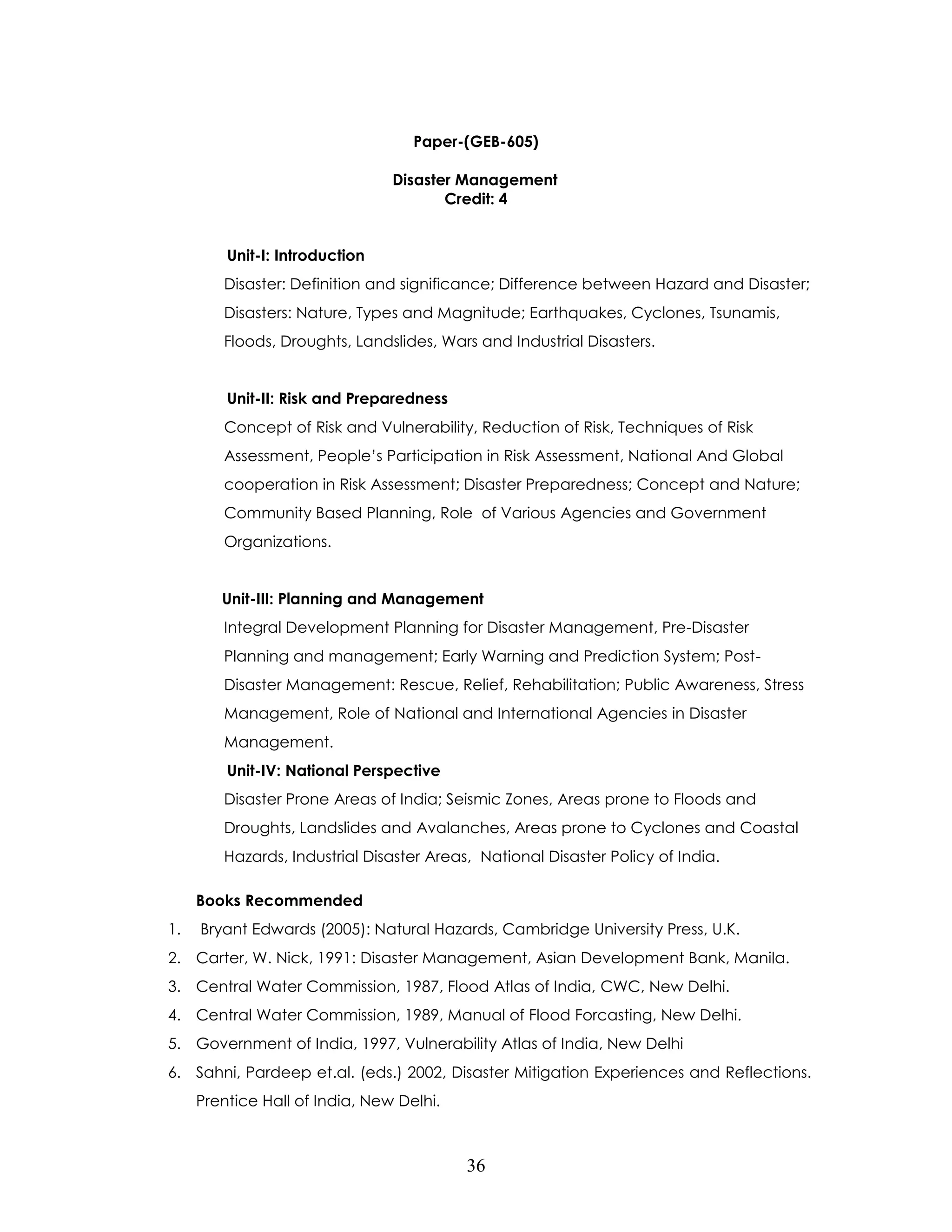 36 
Paper-(GEB-605) 
Disaster Management 
Credit: 4 
Unit-I: Introduction 
Disaster: Definition and significance; Difference between Hazard and Disaster; Disasters: Nature, Types and Magnitude; Earthquakes, Cyclones, Tsunamis, Floods, Droughts, Landslides, Wars and Industrial Disasters. 
Unit-II: Risk and Preparedness 
Concept of Risk and Vulnerability, Reduction of Risk, Techniques of Risk Assessment, People’s Participation in Risk Assessment, National And Global cooperation in Risk Assessment; Disaster Preparedness; Concept and Nature; Community Based Planning, Role of Various Agencies and Government Organizations. 
Unit-III: Planning and Management 
Integral Development Planning for Disaster Management, Pre-Disaster Planning and management; Early Warning and Prediction System; Post- Disaster Management: Rescue, Relief, Rehabilitation; Public Awareness, Stress Management, Role of National and International Agencies in Disaster Management. 
Unit-IV: National Perspective 
Disaster Prone Areas of India; Seismic Zones, Areas prone to Floods and Droughts, Landslides and Avalanches, Areas prone to Cyclones and Coastal Hazards, Industrial Disaster Areas, National Disaster Policy of India. 
Books Recommended 
1. Bryant Edwards (2005): Natural Hazards, Cambridge University Press, U.K. 
2. Carter, W. Nick, 1991: Disaster Management, Asian Development Bank, Manila. 
3. Central Water Commission, 1987, Flood Atlas of India, CWC, New Delhi. 
4. Central Water Commission, 1989, Manual of Flood Forcasting, New Delhi. 
5. Government of India, 1997, Vulnerability Atlas of India, New Delhi 
6. Sahni, Pardeep et.al. (eds.) 2002, Disaster Mitigation Experiences and Reflections. Prentice Hall of India, New Delhi.  