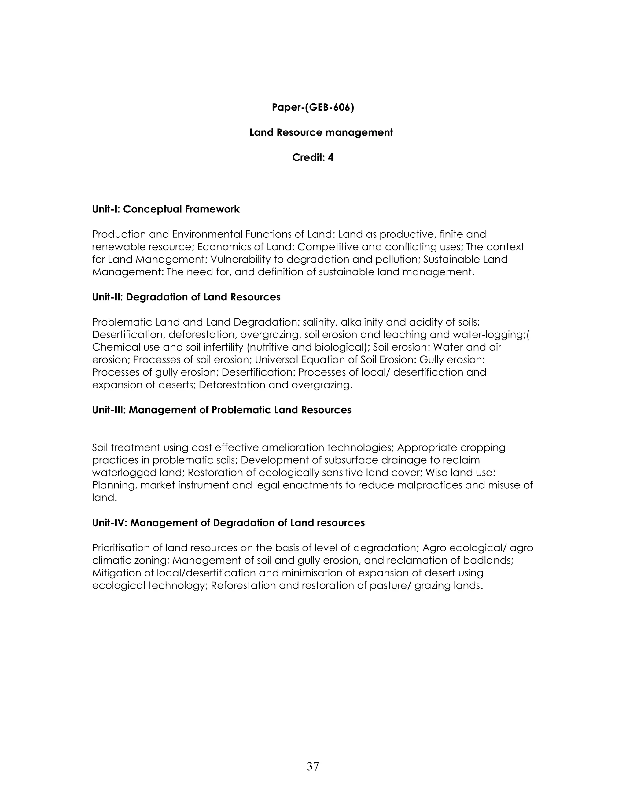 37 
Paper-(GEB-606) 
Land Resource management 
Credit: 4 
Unit-I: Conceptual Framework 
Production and Environmental Functions of Land: Land as productive, finite and renewable resource; Economics of Land: Competitive and conflicting uses; The context for Land Management: Vulnerability to degradation and pollution; Sustainable Land Management: The need for, and definition of sustainable land management. 
Unit-II: Degradation of Land Resources 
Problematic Land and Land Degradation: salinity, alkalinity and acidity of soils; Desertification, deforestation, overgrazing, soil erosion and leaching and water-logging;( Chemical use and soil infertility (nutritive and biological); Soil erosion: Water and air erosion; Processes of soil erosion; Universal Equation of Soil Erosion: Gully erosion: Processes of gully erosion; Desertification: Processes of local/ desertification and expansion of deserts; Deforestation and overgrazing. 
Unit-III: Management of Problematic Land Resources 
Soil treatment using cost effective amelioration technologies; Appropriate cropping practices in problematic soils; Development of subsurface drainage to reclaim waterlogged land; Restoration of ecologically sensitive land cover; Wise land use: Planning, market instrument and legal enactments to reduce malpractices and misuse of land. 
Unit-IV: Management of Degradation of Land resources 
Prioritisation of land resources on the basis of level of degradation; Agro ecological/ agro climatic zoning; Management of soil and gully erosion, and reclamation of badlands; Mitigation of local/desertification and minimisation of expansion of desert using ecological technology; Reforestation and restoration of pasture/ grazing lands. 
 