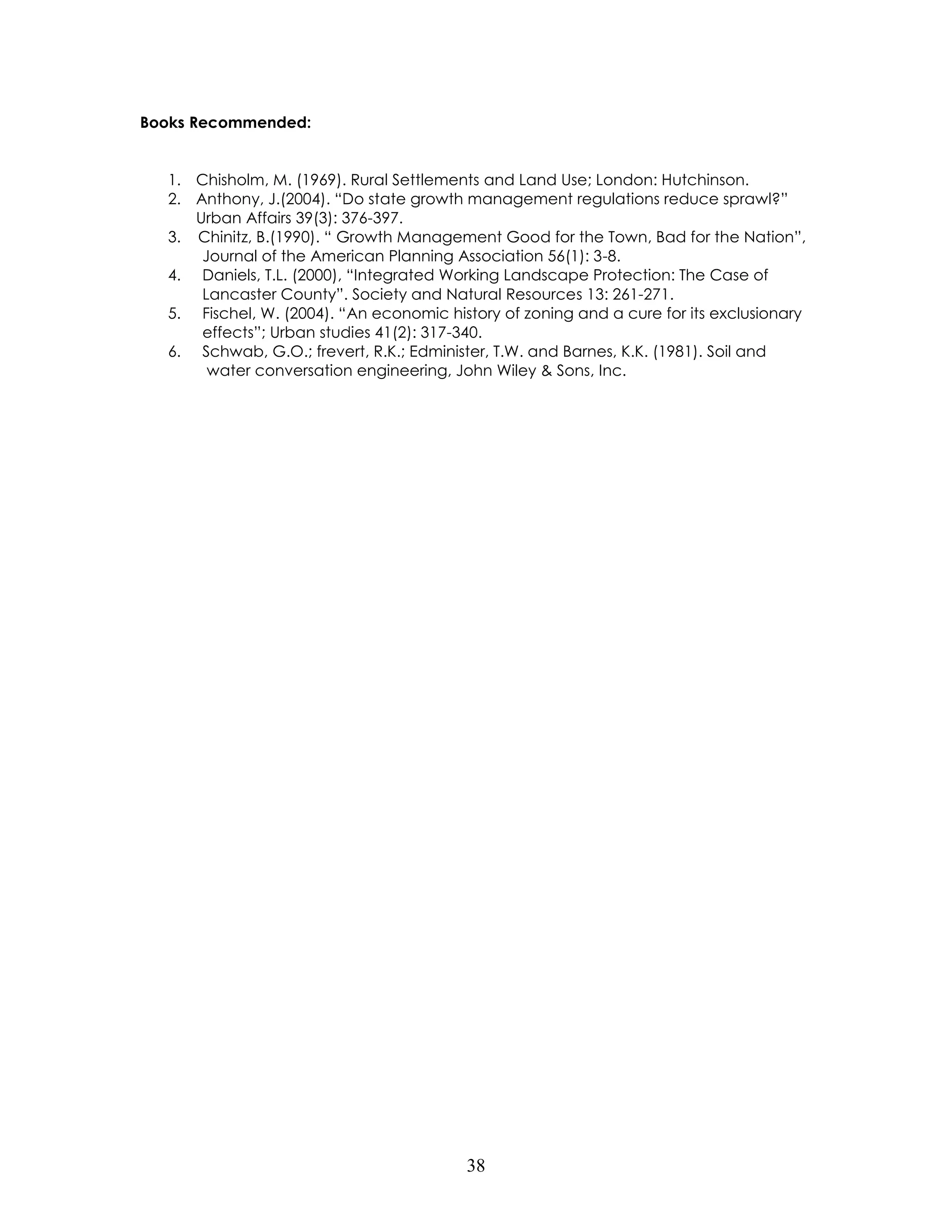 38 
Books Recommended: 
1. Chisholm, M. (1969). Rural Settlements and Land Use; London: Hutchinson. 
2. Anthony, J.(2004). “Do state growth management regulations reduce sprawl?” 
Urban Affairs 39(3): 376-397. 
3. Chinitz, B.(1990). “ Growth Management Good for the Town, Bad for the Nation”, Journal of the American Planning Association 56(1): 3-8. 
4. Daniels, T.L. (2000), “Integrated Working Landscape Protection: The Case of Lancaster County”. Society and Natural Resources 13: 261-271. 
5. Fischel, W. (2004). “An economic history of zoning and a cure for its exclusionary effects”; Urban studies 41(2): 317-340. 
6. Schwab, G.O.; frevert, R.K.; Edminister, T.W. and Barnes, K.K. (1981). Soil and water conversation engineering, John Wiley & Sons, Inc. 
 