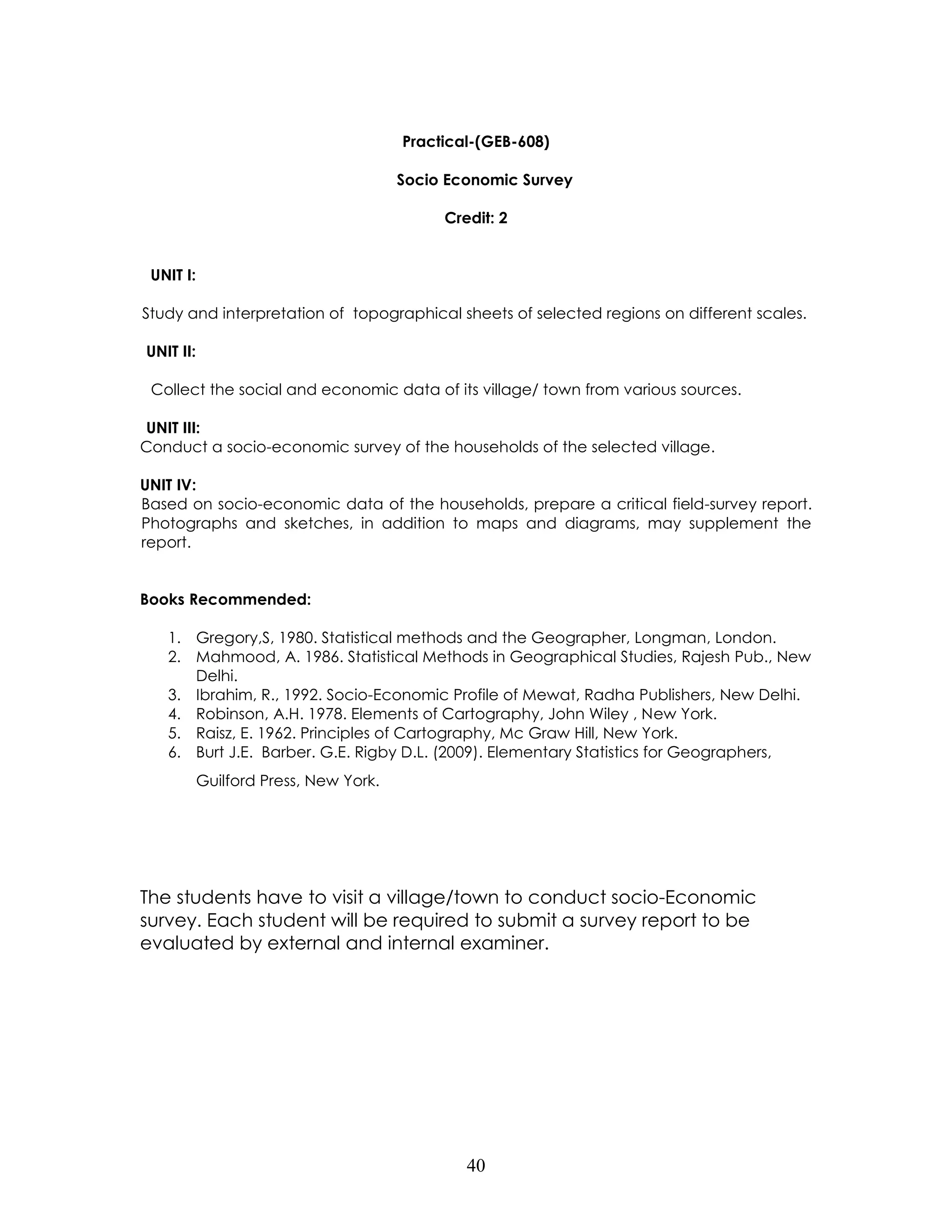 40 
Practical-(GEB-608) 
Socio Economic Survey 
Credit: 2 
UNIT I: 
Study and interpretation of topographical sheets of selected regions on different scales. 
UNIT II: 
Collect the social and economic data of its village/ town from various sources. 
UNIT III: 
Conduct a socio-economic survey of the households of the selected village. 
UNIT IV: 
Based on socio-economic data of the households, prepare a critical field-survey report. Photographs and sketches, in addition to maps and diagrams, may supplement the report. 
Books Recommended: 
1. Gregory,S, 1980. Statistical methods and the Geographer, Longman, London. 
2. Mahmood, A. 1986. Statistical Methods in Geographical Studies, Rajesh Pub., New Delhi. 
3. Ibrahim, R., 1992. Socio-Economic Profile of Mewat, Radha Publishers, New Delhi. 
4. Robinson, A.H. 1978. Elements of Cartography, John Wiley , New York. 
5. Raisz, E. 1962. Principles of Cartography, Mc Graw Hill, New York. 
6. Burt J.E. Barber. G.E. Rigby D.L. (2009). Elementary Statistics for Geographers, Guilford Press, New York. 
The students have to visit a village/town to conduct socio-Economic survey. Each student will be required to submit a survey report to be evaluated by external and internal examiner. 
