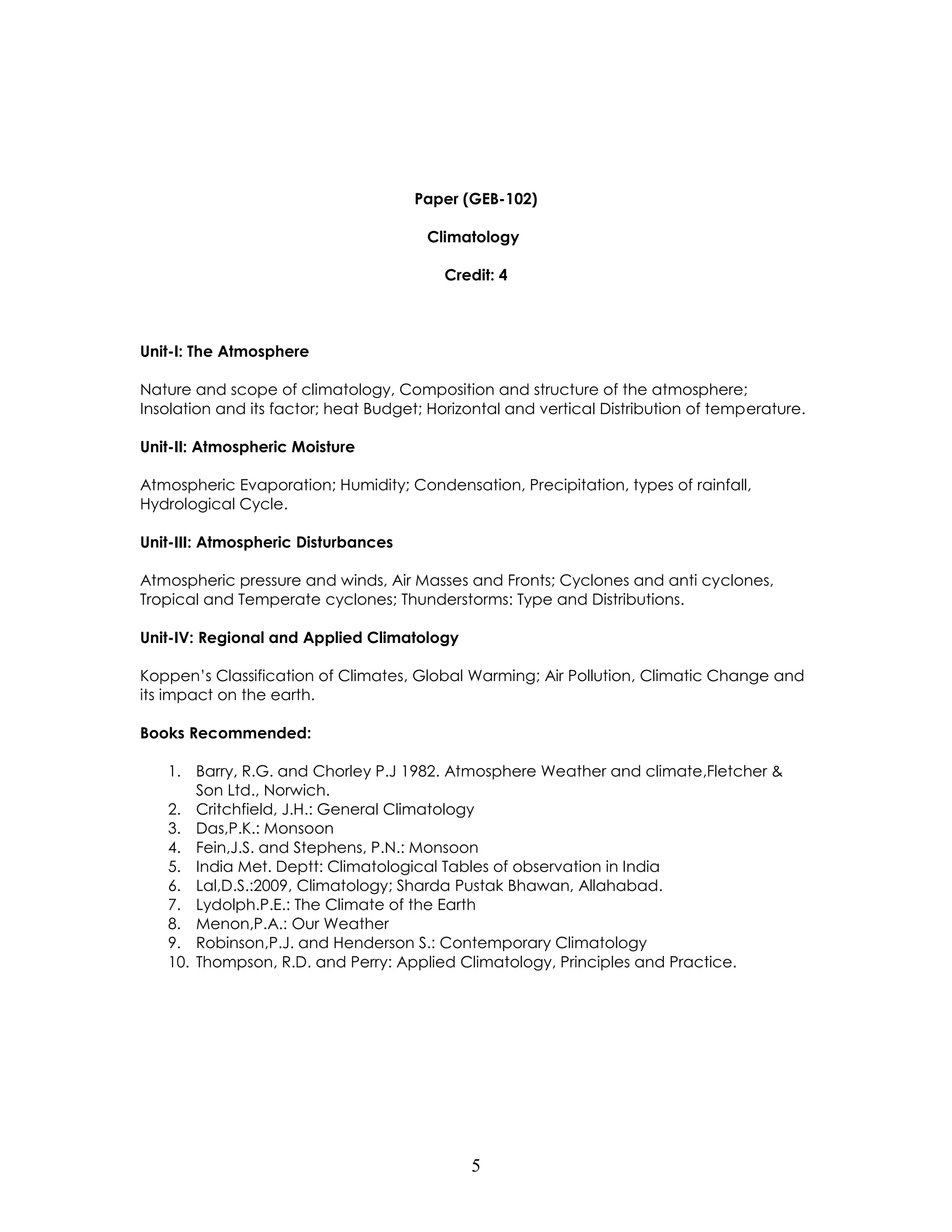 5 
Paper (GEB-102) 
Climatology 
Credit: 4 
Unit-I: The Atmosphere 
Nature and scope of climatology, Composition and structure of the atmosphere; Insolation and its factor; heat Budget; Horizontal and vertical Distribution of temperature. 
Unit-II: Atmospheric Moisture 
Atmospheric Evaporation; Humidity; Condensation, Precipitation, types of rainfall, Hydrological Cycle. 
Unit-III: Atmospheric Disturbances 
Atmospheric pressure and winds, Air Masses and Fronts; Cyclones and anti cyclones, Tropical and Temperate cyclones; Thunderstorms: Type and Distributions. 
Unit-IV: Regional and Applied Climatology 
Koppen’s Classification of Climates, Global Warming; Air Pollution, Climatic Change and its impact on the earth. 
Books Recommended: 
1. Barry, R.G. and Chorley P.J 1982. Atmosphere Weather and climate,Fletcher & Son Ltd., Norwich. 
2. Critchfield, J.H.: General Climatology 
3. Das,P.K.: Monsoon 
4. Fein,J.S. and Stephens, P.N.: Monsoon 
5. India Met. Deptt: Climatological Tables of observation in India 
6. Lal,D.S.:2009, Climatology; Sharda Pustak Bhawan, Allahabad. 
7. Lydolph.P.E.: The Climate of the Earth 
8. Menon,P.A.: Our Weather 
9. Robinson,P.J. and Henderson S.: Contemporary Climatology 
10. Thompson, R.D. and Perry: Applied Climatology, Principles and Practice. 
 