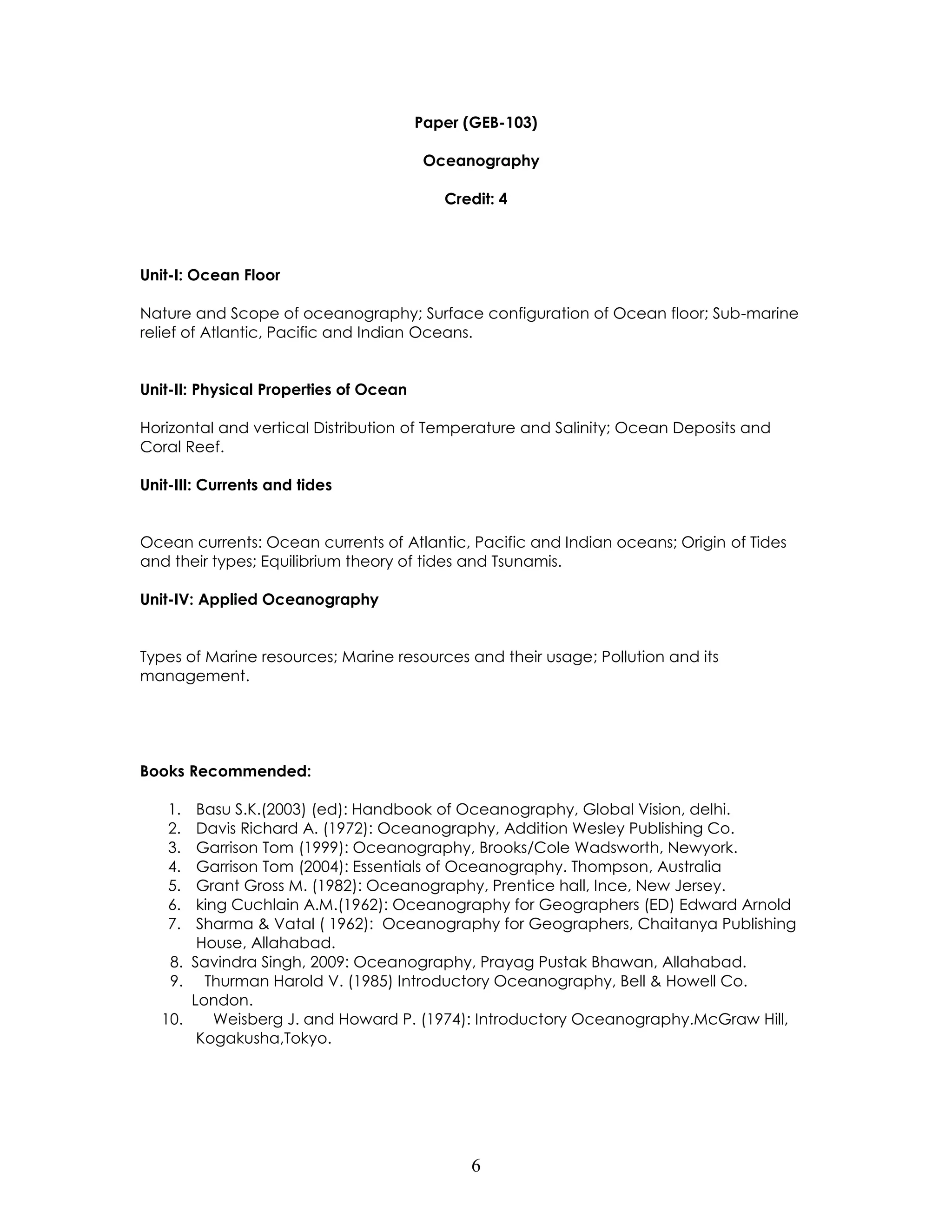 6 
Paper (GEB-103) 
Oceanography 
Credit: 4 
Unit-I: Ocean Floor 
Nature and Scope of oceanography; Surface configuration of Ocean floor; Sub-marine relief of Atlantic, Pacific and Indian Oceans. 
Unit-II: Physical Properties of Ocean 
Horizontal and vertical Distribution of Temperature and Salinity; Ocean Deposits and Coral Reef. 
Unit-III: Currents and tides 
Ocean currents: Ocean currents of Atlantic, Pacific and Indian oceans; Origin of Tides and their types; Equilibrium theory of tides and Tsunamis. 
Unit-IV: Applied Oceanography 
Types of Marine resources; Marine resources and their usage; Pollution and its management. 
Books Recommended: 
1. Basu S.K.(2003) (ed): Handbook of Oceanography, Global Vision, delhi. 
2. Davis Richard A. (1972): Oceanography, Addition Wesley Publishing Co. 
3. Garrison Tom (1999): Oceanography, Brooks/Cole Wadsworth, Newyork. 
4. Garrison Tom (2004): Essentials of Oceanography. Thompson, Australia 
5. Grant Gross M. (1982): Oceanography, Prentice hall, Ince, New Jersey. 
6. king Cuchlain A.M.(1962): Oceanography for Geographers (ED) Edward Arnold 
7. Sharma & Vatal ( 1962): Oceanography for Geographers, Chaitanya Publishing House, Allahabad. 
8. Savindra Singh, 2009: Oceanography, Prayag Pustak Bhawan, Allahabad. 
9. Thurman Harold V. (1985) Introductory Oceanography, Bell & Howell Co. London. 
10. Weisberg J. and Howard P. (1974): Introductory Oceanography.McGraw Hill, Kogakusha,Tokyo. 
 