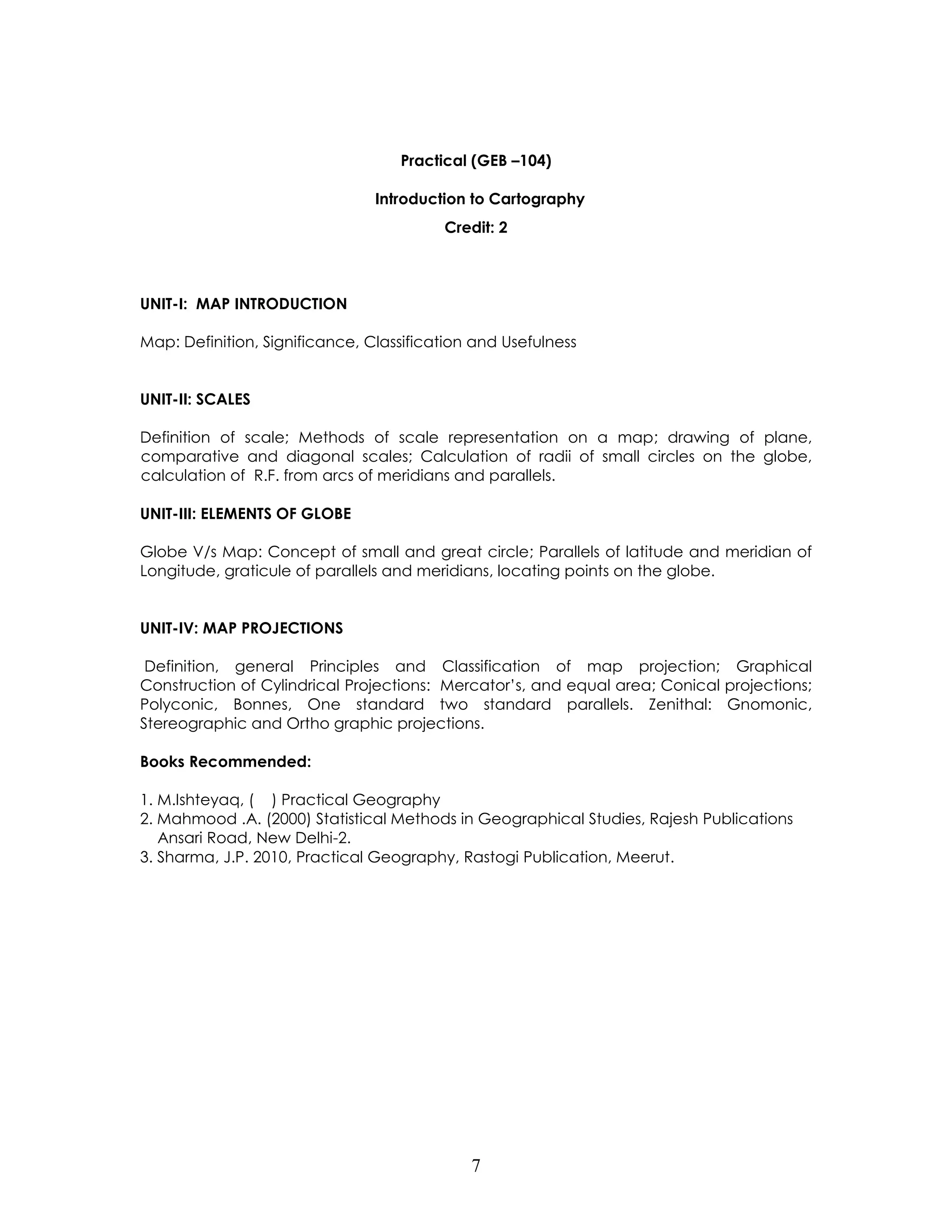 7 
Practical (GEB –104) 
Introduction to Cartography 
Credit: 2 
UNIT-I: MAP INTRODUCTION 
Map: Definition, Significance, Classification and Usefulness 
UNIT-II: SCALES 
Definition of scale; Methods of scale representation on a map; drawing of plane, comparative and diagonal scales; Calculation of radii of small circles on the globe, calculation of R.F. from arcs of meridians and parallels. 
UNIT-III: ELEMENTS OF GLOBE 
Globe V/s Map: Concept of small and great circle; Parallels of latitude and meridian of Longitude, graticule of parallels and meridians, locating points on the globe. 
UNIT-IV: MAP PROJECTIONS 
Definition, general Principles and Classification of map projection; Graphical Construction of Cylindrical Projections: Mercator’s, and equal area; Conical projections; Polyconic, Bonnes, One standard two standard parallels. Zenithal: Gnomonic, Stereographic and Ortho graphic projections. 
Books Recommended: 
1. M.Ishteyaq, ( ) Practical Geography 
2. Mahmood .A. (2000) Statistical Methods in Geographical Studies, Rajesh Publications Ansari Road, New Delhi-2. 
3. Sharma, J.P. 2010, Practical Geography, Rastogi Publication, Meerut. 
 