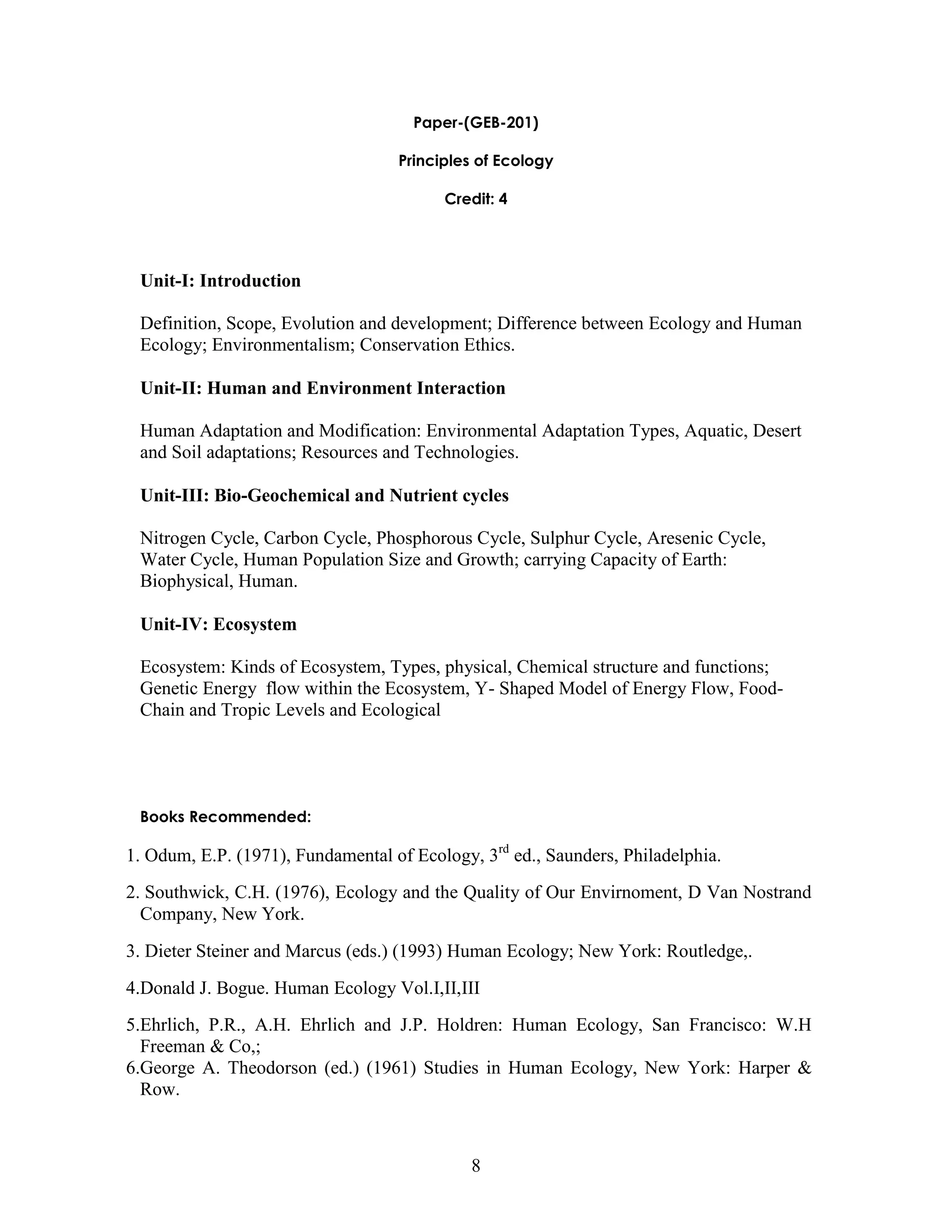 8 
Paper-(GEB-201) 
Principles of Ecology 
Credit: 4 
Unit-I: Introduction 
Definition, Scope, Evolution and development; Difference between Ecology and Human Ecology; Environmentalism; Conservation Ethics. 
Unit-II: Human and Environment Interaction 
Human Adaptation and Modification: Environmental Adaptation Types, Aquatic, Desert and Soil adaptations; Resources and Technologies. 
Unit-III: Bio-Geochemical and Nutrient cycles 
Nitrogen Cycle, Carbon Cycle, Phosphorous Cycle, Sulphur Cycle, Aresenic Cycle, Water Cycle, Human Population Size and Growth; carrying Capacity of Earth: Biophysical, Human. 
Unit-IV: Ecosystem 
Ecosystem: Kinds of Ecosystem, Types, physical, Chemical structure and functions; Genetic Energy flow within the Ecosystem, Y- Shaped Model of Energy Flow, Food- Chain and Tropic Levels and Ecological 
Books Recommended: 
1. Odum, E.P. (1971), Fundamental of Ecology, 3rd ed., Saunders, Philadelphia. 
2. Southwick, C.H. (1976), Ecology and the Quality of Our Envirnoment, D Van Nostrand Company, New York. 
3. Dieter Steiner and Marcus (eds.) (1993) Human Ecology; New York: Routledge,. 
4.Donald J. Bogue. Human Ecology Vol.I,II,III 
5.Ehrlich, P.R., A.H. Ehrlich and J.P. Holdren: Human Ecology, San Francisco: W.H Freeman & Co,; 
6.George A. Theodorson (ed.) (1961) Studies in Human Ecology, New York: Harper & Row.  