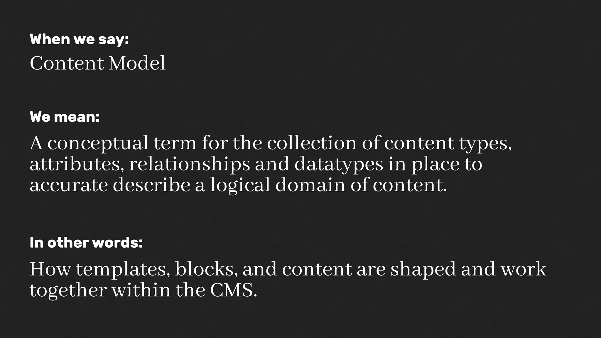 When we say:
Content Model
We mean:
A conceptual term for the collection of content types,
attributes, relationships and datatypes in place to
accurate describe a logical domain of content.
In other words:
How templates, blocks, and content are shaped and work
together within the CMS.
 
