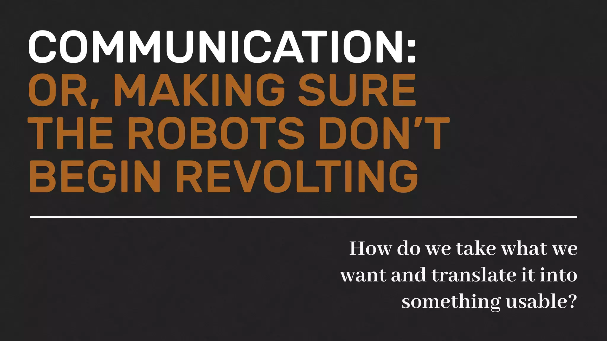 COMMUNICATION:
OR, MAKING SURE
THE ROBOTS DON’T
BEGIN REVOLTING
How do we take what we
want and translate it into
something usable?
 