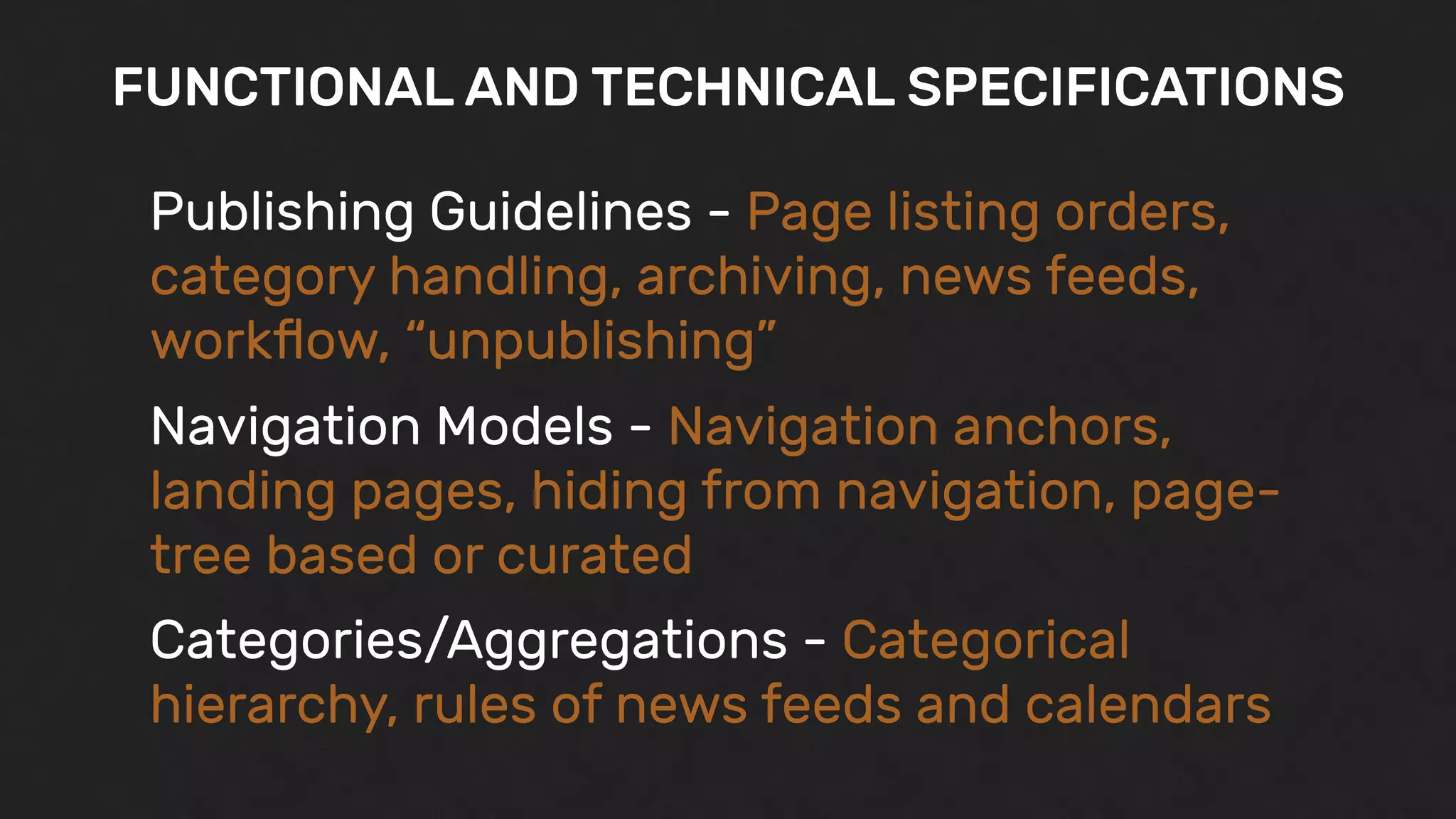 FUNCTIONAL AND TECHNICAL SPECIFICATIONS
Publishing Guidelines - Page listing orders,
category handling, archiving, news feeds,
workﬂow, “unpublishing”
Navigation Models - Navigation anchors,
landing pages, hiding from navigation, page-
tree based or curated
Categories/Aggregations - Categorical
hierarchy, rules of news feeds and calendars
 