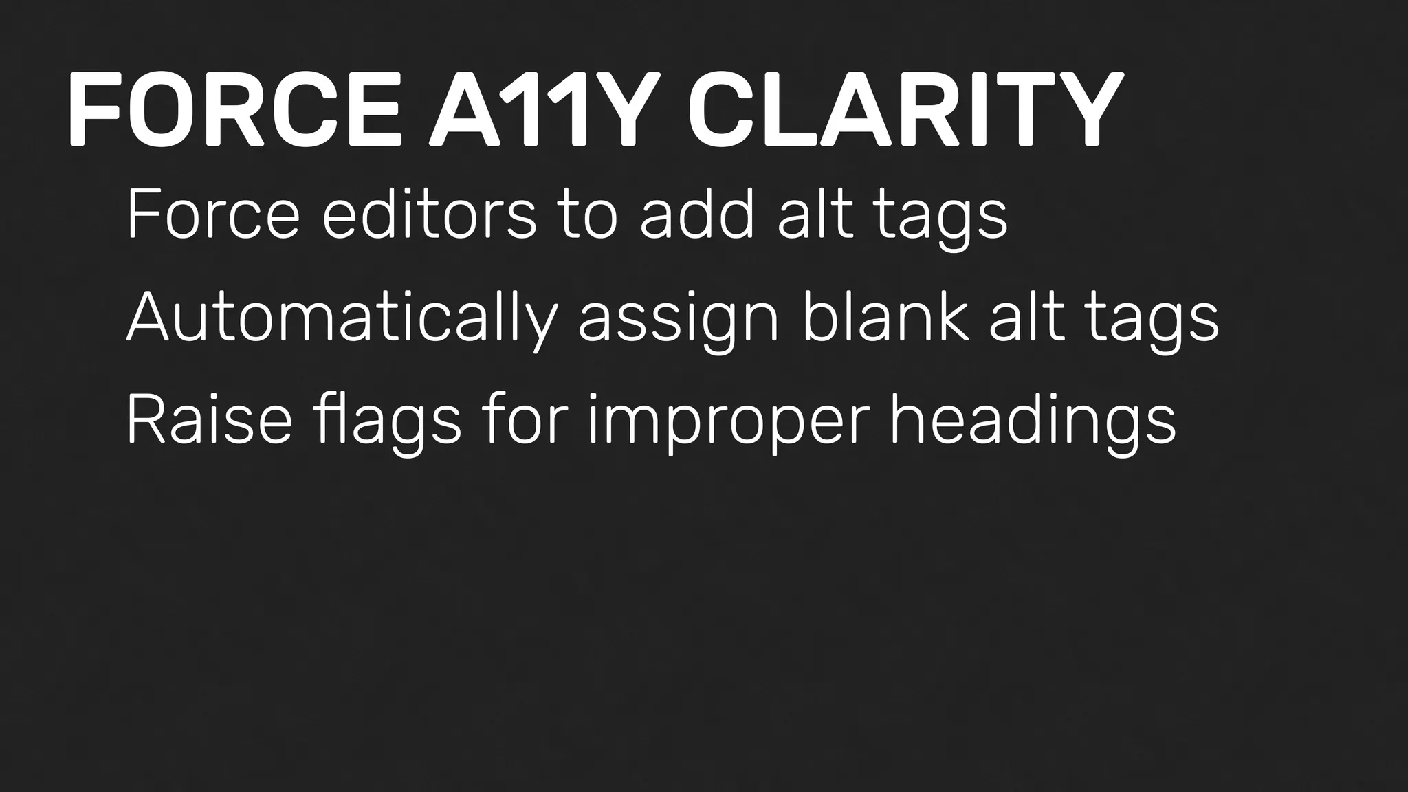 FORCE A11Y CLARITY
Force editors to add alt tags
Automatically assign blank alt tags
Raise ﬂags for improper headings
 