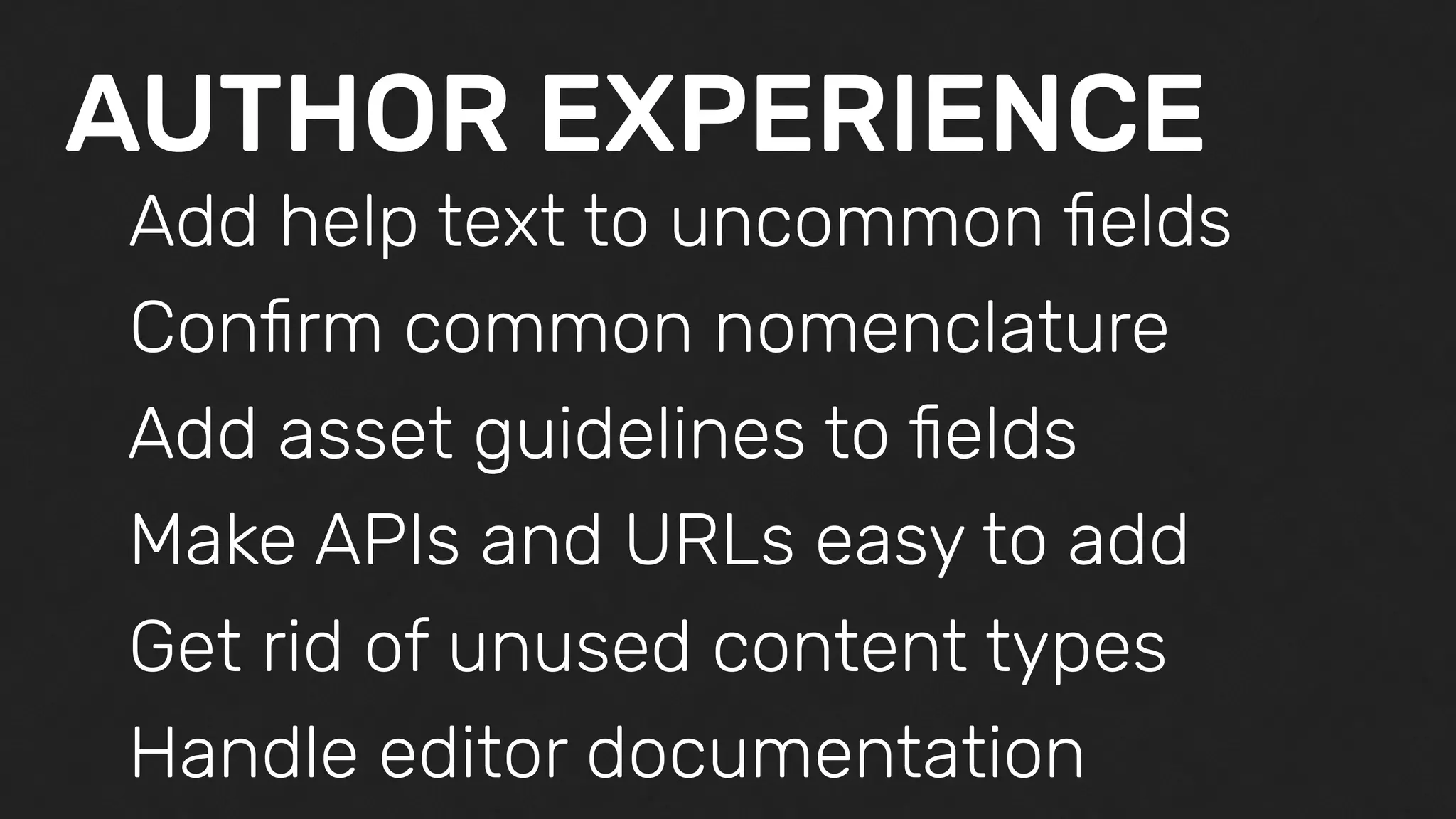 AUTHOR EXPERIENCE
Add help text to uncommon ﬁelds
Conﬁrm common nomenclature
Add asset guidelines to ﬁelds
Make APIs and URLs easy to add
Get rid of unused content types
Handle editor documentation
 