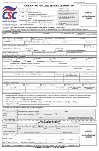 APPLICATION FOR CIVIL SERVICE EXAMINATION
CS FORM No. 100 (Revised September 2016) . This Form is NOT for sale. Reproduction is allowed. APPLICATION NO. _______________
ID PHOTO
(see Specifications at
the back)
To be filled-out by Applicant
Examination Applied For :
Pen and Paper Test (PPT)
Computerized Examination (COMEX)
Mode
Last Examination Taken :
CSE-Professional CSE-SubProfessional
Date of Exam (mm/dd/yyyy)
CSE-Professional CSE-SubProfessionalTitle
Others
(for Career Service Examination Applicants only)
For CSC Processor ONLY
CSC Regional Office
______________________________
Date of Examination (mm/dd/yyyy)
E-Retakers
Verified against:
DIBAR
Place of Examination
______________________________
EDQIS
Instructions : READ ADMISSION AND APPLICATION REQUIREMENTS AT THE BACK PAGE. DO NOT APPLY IF NOT QUALIFIED.
Fill in all the required information. DO NOT leave an item blank. If item is not applicable, indicate “N/A”. All applications must be filed PERSONALLY by applicant.
DO NOT FILL-OUT THE SHADED PORTION. (FOR CSC PROCESSOR ONLY).
Identification/Other Documents Presented: _______________________________________ Details: ______________________________________
Reason: _________________________________ ________________________________________
Signature over Printed Name of Processor / Date
Date: ________________
O.R. No. _____________
Amount: _____________
_____________________
Name of Collecting Officer
ACTION TAKEN: APPROVED DISAPPROVED
APPLICATION NO. _______________________
Applicant’s Name: _________________________________________________________________________________________________________
First Name MI Last Name Ext. Name (i.e. Jr./Sr., if any)
Sex: Date of Birth (mm/dd/yyyy): Signature: ________________________
Examination Applied For: PPT COMEX Professional SubProfessional Others _______
DATE: _________________________________ TIME: ____________ PLACE: ____________________________
____________________________________________ ____________________________________
Signature over Printed Name of Processor Date Received / Processed
ID PHOTO
(see Specifications at
the back)
Male Female
Date: ________________
O.R. No. _____________
Amount: _____________
_____________________
Name of Collecting Officer
1. Have you ever been dismissed from the military/civil service for cause, or found guilty of crime involving moral turpitude, or of infamous, disgraceful or
immoral conduct, drunkenness or addiction to drugs, or of an offense relative to, or in connection with, the conduct of a civil service examination?
YES NO IF YES, attach copy/ies of decision/s.
2. Pursuant to the Indigenous People’s Act (RA 8371), are you a member of any indigenous group? YES NO
If YES, please specify: __________________________________________
Agency/Office Address Position/Job Title
No. of Years in Present
Position/Job
Status of Appointment/
Employment
Title of Examination Passed / Title of Eligibility Granted Rating Obtained Date of Examination /
Date Eligibility Granted
Place of Examination
Government Private Non-government Organization Self-Employed Unemployed
Completion: If not graduated, highest Year/Level/Units earned: ____________________________________________________
If graduated, date of Graduation/Completion (mm/dd/yyyy): ____________________________ Honors received: ____________________________________________
Complete Title of Course/Degree (for College, Master’s, Doctorate): _________________________________________________ Major: ____________________________________
Name and Address of School Attended: _______________________________________________________________________________ Inclusive years: ____________________
(from-to)
GraduatedNot Graduated
Elementary High School College Master’s DoctorateLevel of Education:
NAME (Last Name) (First Name) (Ext. Name, e.g. Jr./Sr., if any) (Middle Name) (M.I.)
(e.g. De La Paz = D, P, or DLP; Dela Paz = D, P, or DP)
E-MAIL ADDRESS (Required)TELEPHONE NUMBER (include Area Code)MOBILE NUMBER (Required)
CITIZENSHIP MOTHER’S MAIDEN NAME ( Last Name) (First Name) (Middle Name)
PLACE OF BIRTH (City / Municipality) (Province)SEX
Male Female
AGE DATE OF BIRTH (mm/dd/yyyy)
COMPLETE PERMANENT MAILING ADDRESS ZIP CODE
HEIGHT (meters)
.
OTHER DATA
Pregnant Person with Disability, please specify ________________
WEIGHT (kg) CIVIL STATUS
. Single Married Others ______________
 