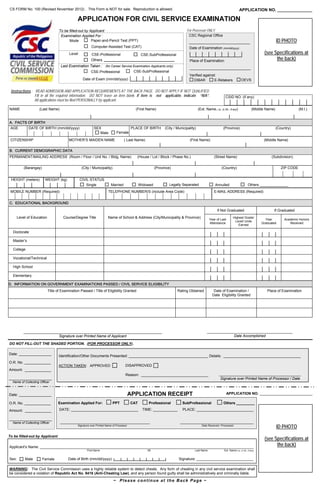 CS FORM No. 100 (Revised November 2012) . This Form is NOT for sale. Reproduction is allowed.                                                                                APPLICATION NO. _______________

                                               APPLICATION FOR CIVIL SERVICE EXAMINATION
                                   To be filled-out by Applicant                                                              For Processor ONLY
                                    Examination Applied For :                                                                  CSC Regional Office
                                         Mode           Paper-and-Pencil Test (PPT)                                             ______________________________                                            ID PHOTO
                                                         Computer-Assisted Test (CAT)                                           Date of Examination (mm/dd/yyyy)
                                          Level          CSE-Professional                        CSE-SubProfessional                                                                             (see Specifications at
                                                         Others                                                                 Place of Examination                                                   the back)
                                    Last Examination Taken : (for Career Service Examination Applicants only)
                                                                                                                                ______________________________
                                                      CSE-Professional           CSE-SubProfessional
                                                                                                                                Verified against:
                                                   Date of Exam (mm/dd/yyyy)                                                      DIBAR         E-Retakers                     OEVS


 Instructions : READ ADMISSION AND APPLICATION REQUIREMENTS AT THE BACK PAGE. DO NOT APPLY IF NOT QUALIFIED.
                Fill in all the required information. DO NOT leave an item blank. If item is not applicable, indicate “N/A”.                                  CSID NO. (if any)
                All applications must be filed PERSONALLY by applicant.

NAME                (Last Name)                                                              (First Name)                               (Ext. Name, i.e. Jr./Sr., if any)                 (Middle Name)                 (M.I.)


A. FACTS OF BIRTH
 AGE          DATE OF BIRTH (mm/dd/yyyy)                    SEX                            PLACE OF BIRTH       (City / Municipality)                       (Province)                                    (Country)
                                                               Male           Female

 CITIZENSHIP                              MOTHER’S MAIDEN NAME                      ( Last Name)                                (First Name)                                                     (Middle Name)

B. CURRENT DEMOGRAPHIC DATA
PERMANENT/MAILING ADDRESS (Room / Floor / Unit No. / Bldg. Name)                              (House / Lot / Block / Phase No.)                      (Street Name)                                    (Subdivision)

            (Barangay)                            (City / Municipality)                                   (Province)                                       (Country)                                         ZIP CODE


 HEIGHT (meters)          WEIGHT (kg)             CIVIL STATUS
        .                                            Single              Married                Widowed            Legally Separated                  Annulled                        Others ______________
 MOBILE NUMBER (Required)                                              TELEPHONE NUMBER/S (include Area Code)                                        E-MAIL ADDRESS (Required)


C. EDUCATIONAL BACKGROUND

                                                                                                                                                       If Not Graduated                                If Graduated
       Level of Education             Course/Degree Title              Name of School & Address (City/Municipality & Province)                                        Highest Grade/
                                                                                                                                                 Year of Last                                     Year         Academic Honors
                                                                                                                                                                       Level/ Units
                                                                                                                                                 Attendance                                     Graduated         Received
                                                                                                                                                                         Earned

  Doctorate

  Master’s

  College

  Vocational/Technical

  High School

  Elementary

D. INFORMATION ON GOVERNMENT EXAMINATIONS PASSED / CIVIL SERVICE ELIGIBILITY
                            Title of Examination Passed / Title of Eligibility Granted                                  Rating Obtained             Date of Examination /                          Place of Examination
                                                                                                                                                   Date Eligibility Granted




            ____________________________________________________________________                                                               __________________________________________
                             Signature over Printed Name of Applicant                                                                                       Date Accomplished

DO NOT FILL-OUT THE SHADED PORTION. (FOR PROCESSOR ONLY).

Date: ________________
                                   Identification/Other Documents Presented: _______________________________________ Details: ______________________________________
O.R. No. _____________
                                   ACTION TAKEN: APPROVED                            DISAPPROVED
Amount: _____________
                                                                                     Reason: _________________________________                           ________________________________________
_____________________                                                                                                                                     Signature over Printed Name of Processor / Date
  Name of Collecting Officer



Date: ________________                                                                    APPLICATION RECEIPT                                                   APPLICATION NO. __________________________

O.R. No. _____________             Examination Applied For:                PPT            CAT        Professional          SubProfessional                   Others _________

Amount: _____________              DATE: _________________________________                       TIME: ____________        PLACE: ____________________________

_____________________
  Name of Collecting Officer        ____________________________________________                                          ____________________________________
                                               Signature over Printed Name of Processor                                                    Date Received / Processed
                                                                                                                                                                                                          ID PHOTO
To be filled-out by Applicant
                                                                                                                                                                                                 (see Specifications at
Applicant’s Name: _________________________________________________________________________________________________________
                                                                                                                                                                                                       the back)
                                                      First Name                                    MI                              Last Name                Ext. Name (i.e. Jr./Sr., if any)


Sex:        Male         Female          Date of Birth (mm/dd/yyyy):                                                     Signature: ____________________________

WARNING: The Civil Service Commission uses a highly reliable system to detect cheats. Any form of cheating in any civil service examination shall
be considered a violation of Republic Act No. 9416 (Anti-Cheating Law), and any person found guilty shall be administratively and criminally liable.

                                                                           ~ Please continue at the Back Page ~
 