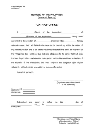 CS Form No. 32
Revised 2017
REPUBLIC OF THE PHILIPPINES
(Name of Agency)
OATH OF OFFICE
I, _____________(Name of the Appointee)________________ of
______________(Address of the Appointee)__________________ having been
appointed to the position of ______________(Position Title)____________ hereby
solemnly swear, that I will faithfully discharge to the best of my ability, the duties of
my present position and of all others that I may hereafter hold under the Republic of
the Philippines; that I will bear true faith and allegiance to the same; that I will obey
the laws, legal orders, and decrees promulgated by the duly constituted authorities of
the Republic of the Philippines; and that I impose this obligation upon myself
voluntarily, without mental reservation or purpose of evasion.
SO HELP ME GOD.
_______________________
(Signature over Printed Name
of the Appointee)
Government ID: ______________
ID Number : ______________
Date Issued : ______________
Subscribed and sworn to before me this _______ day of
___________________, 20___ in __________________________________,
Philippines.
________________________
(Signature over Printed Name
of the Appointing Officer/
Authority/ Head of Office)
 