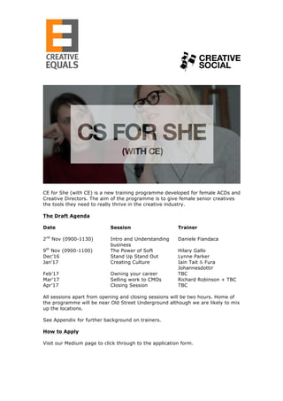  	
  	
  	
  	
  	
  	
  	
  	
  	
  	
  	
  	
  	
  	
  	
  	
  	
  	
  	
  	
  	
  	
  	
  	
  	
  	
  	
  	
  	
  	
  	
  	
  	
  	
  	
  	
  	
  	
  	
  	
  	
  	
  	
  	
  	
  	
  	
  	
  	
  	
  	
  	
  	
  	
  	
  	
  	
  	
  	
  	
  	
  	
  	
  	
  	
  	
  	
  	
  	
  	
  	
  	
  	
  	
  	
  	
  	
   	
  
	
  
	
  
CE for She (with CE) is a new training programme developed for female ACDs and
Creative Directors. The aim of the programme is to give female senior creatives
the tools they need to really thrive in the creative industry.
The Draft Agenda
Date Session Trainer
2nd
Nov (0900-1130) Intro and Understanding
business
Daniele Fiandaca
9th
Nov (0900-1100) The Power of Soft Hilary Gallo
Dec’16 Stand Up Stand Out Lynne Parker
Jan’17 Creating Culture Iain Tait & Fura
Johannesdottir
Feb’17 Owning your career TBC
Mar’17 Selling work to CMOs Richard Robinson + TBC
Apr’17 Closing Session TBC
All sessions apart from opening and closing sessions will be two hours. Home of
the programme will be near Old Street Underground although we are likely to mix
up the locations.
See Appendix for further background on trainers.
How to Apply
Visit our Medium page to click through to the application form.
 