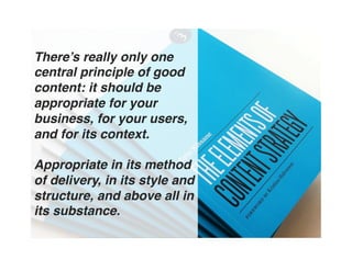 There’s really only one
central principle of good
content: it should be
appropriate for your
business, for your users,
and for its context.  
 
Appropriate in its method
of delivery, in its style and
structure, and above all in
its substance. "
 