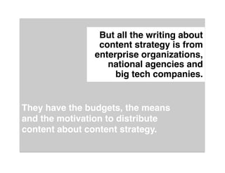 But all the writing about
                content strategy is from
               enterprise organizations,
                  national agencies and  
                    big tech companies."


They have the budgets, the means
and the motivation to distribute
content about content strategy."
 