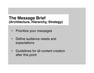The Message Brief 
(Architecture, Hierarchy, Strategy)"

 •  Prioritize your messages!
 !
 •  Deﬁne audience needs and
    expectations!
 !
 •  Guidelines for all content creation
    after this point!
 
