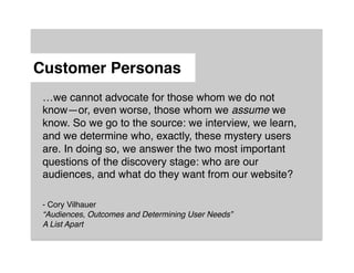 Customer Personas"
 …we cannot advocate for those whom we do not
 know—or, even worse, those whom we assume we
 know. So we go to the source: we interview, we learn,
 and we determine who, exactly, these mystery users
 are. In doing so, we answer the two most important
 questions of the discovery stage: who are our
 audiences, and what do they want from our website?!
 !
 !
 - Cory Vilhauer!
 “Audiences, Outcomes and Determining User Needs” !
 A List Apart!
 