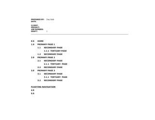 PREPARED BY:    Clay Delk
DATE:

CLIENT:
PROJECT:
JOB NUMBER:
DRAFT:          1




0.0   HOME
1.0   PRIMARY PAGE 1
      1.1     SECONDARY PAGE
              1.1.1 TERTIARY PAGE
      1.2     SECONDARY PAGE
2.0   PRIMARY PAGE 2
      2.1     SECONDARY PAGE
              2.1.1 TERTIARY PAGE
      2.2     SECONDARY PAGE
3.0   PRIMARY PAGE 3
      3.1     SECONDARY PAGE
              3.1.1 TERTIARY PAGE
      3.2     SECONDARY PAGE


FLOATING NAVIGATION
4.0
5.0
 