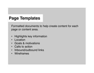 Page Templates"
 Formatted documents to help create content for each
 page or content area.!
 !
 •  Highlights key information!
 •  Location!
 •  Goals & motivations!
 •  Calls to action!
 •  Inbound/outbound links!
 •  Wireframes!
 !
 !

 !
 