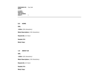 PREPARED BY:    Clay Delk
DATE:

CLIENT:
PROJECT:
JOB NUMBER:
DRAFT:          1




0.0    HOME

URL:

<title> (66 characters):

Meta Description (150 characters):


Keywords (12 max):


Header/H1:

Body Copy:




1.0    ABOUT US

URL:

<title> (66 characters):

Meta Description (150 characters):


Keywords (12 max):


Header/H1:

Body Copy:
 