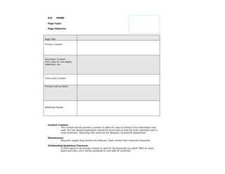 0.0        HOME

  Page Topic:

  Page Objective:



Page Title

Primary Content




Secondary Content
Intro copy for sub pages,
sideboxes, etc.




Third Level Content


Primary Call to Action




Additional Assets




  Content Creation:
        -   This content should provide a number of paths for users to follow to the information they
            need. But the design/organization should be structured so that the most important path is
            most prominent. Assuming that would be the Request a Quote/Get Assessment

  Maintenance:
        -  Regularly update blog articles and features, fresh content with important keywords.

  Outstanding Questions/Concerns:
        -   Is there going to be enough content to rank for the keywords you want? With so many
            topics and links, will it be too scattered to rank well for anything?
 