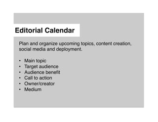 Editorial Calendar"
 Plan and organize upcoming topics, content creation,
 social media and deployment.!
 !
 •  Main topic!
 •  Target audience!
 •  Audience beneﬁt!
 •  Call to action!
 •  Owner/creator!
 •  Medium!
 !

 !
 