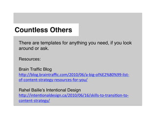 Countless Others"
 There are templates for anything you need, if you look
 around or ask.!
 !
 Resources:!
 !
 Brain Trafﬁc Blog!
 h:p://blog.braintraﬃc.com/2010/06/a-­‐big-­‐ol%E2%80%99-­‐list-­‐
 of-­‐content-­‐strategy-­‐resources-­‐for-­‐you/	
  
 	
  
 Rahel Bailie’s Intentional Design!
 h:p://intenMonaldesign.ca/2010/06/16/skills-­‐to-­‐transiMon-­‐to-­‐
 content-­‐strategy/	
  	
  	
  
 !
 !
 !
 