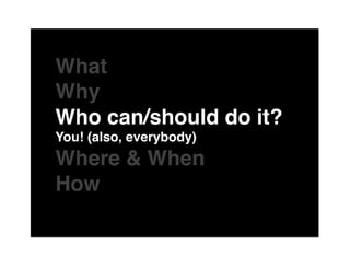The"

What "
Why "
Who can/should do it?"
You! (also, everybody)"
Where & When"
Howof"
 