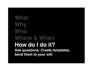 The"

What "
Why "
Who "
Where & When"
How do I do it?"
Ask questions. Create templates,
bend them to your will."
 