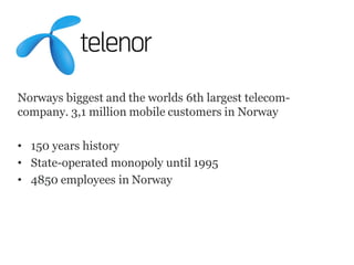 Norways biggest and the worlds 6th largest telecom-
company. 3,1 million mobile customers in Norway

• 150 years history
• State-operated monopoly until 1995
• 4850 employees in Norway
 
