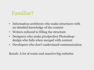 Familiar?
• Information architects who make structures with
  no detailed knowledge of the content
• Writers reduced to filling the structure
• Designers who make pixelperfect Photoshop-
  design who fails when merged with content
• Developers who don’t understand communication

Result: A lot of waste and massive big websites
 