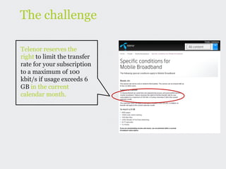 The challenge

Telenor reserves the
right to limit the transfer
rate for your subscription
to a maximum of 100
kbit/s if usage exceeds 6
GB in the current
calendar month.
 