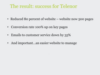 The result: success for Telenor

• Reduced 80 percent of website – website now 500 pages

• Conversion rate 100% up on key pages

• Emails to customer service down by 35%

• And important…an easier website to manage
 