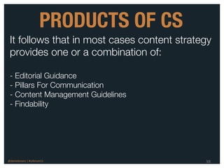 PRODUCTS OF CS
 It follows that in most cases content strategy
 provides one or a combination of:

 - Editorial Guidance
 - Pillars For Communication
 - Content Management Guidelines
 - Findability




@danieleizans | #csforum11                   10
 