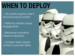 WHEN TO DEPLOY
 - Life events require a site’s
 service/product/content

 - Platforms dictate unique
 engagements

 - Behavioral motivators
 influence decisions

 - Complex tasks require
 content to provide clarity


@danieleizans | #csforum11        33
 