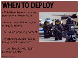 WHEN TO DEPLOY
- Publishers have access and
permissions to user data

- A recommendation engine
or algorithm exist

- A CMS is powering content

- Products/Services have a
heavy social component

- In combination with Self-
Directed Context
@danieleizans | #csforum11     36
 