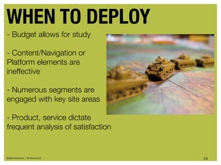 WHEN TO DEPLOY
- Budget allows for study

- Content/Navigation or
Platform elements are
ineffective

- Numerous segments are
engaged with key site areas

- Product, service dictate
frequent analysis of satisfaction


@danieleizans | #csforum11          39
 