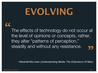 EVOLVING

  “          The effects of technology do not occur at
             the level of opinions or concepts, rather,
             they alter “patterns of perception,”
             steadily and without any resistance.
                                                                                  ”
                        - Marshall McLuhan (Understanding Media: The Extensions Of Man)


@danieleizans | #csforum11                                                          43
 