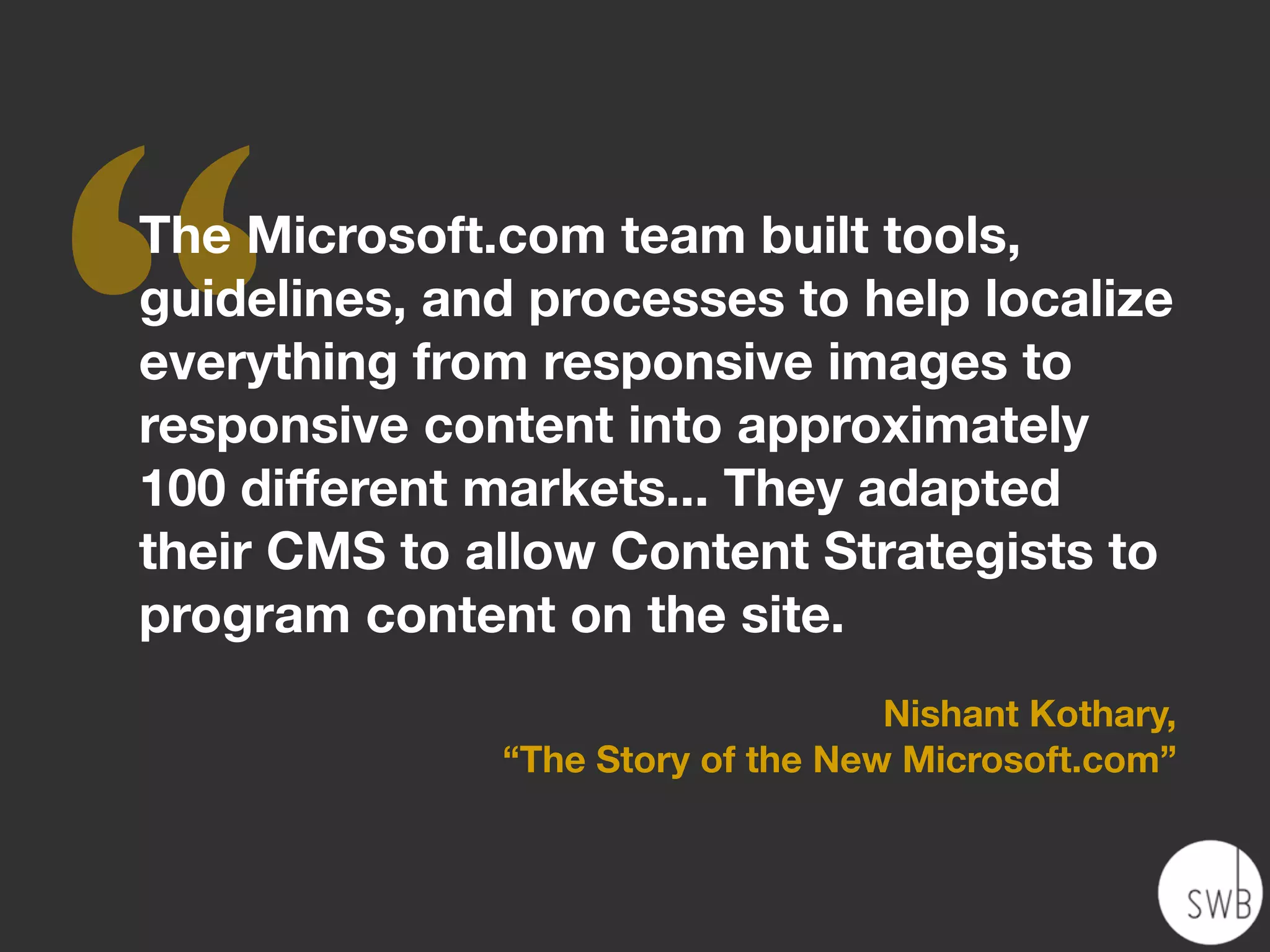 ‘‘
The Microsoft.com team built tools,
guidelines, and processes to help localize
everything from responsive images to
responsive content into approximately
100 different markets... They adapted
their CMS to allow Content Strategists to
program content on the site.
                                   Nishant Kothary,
              “The Story of the New Microsoft.com”
 