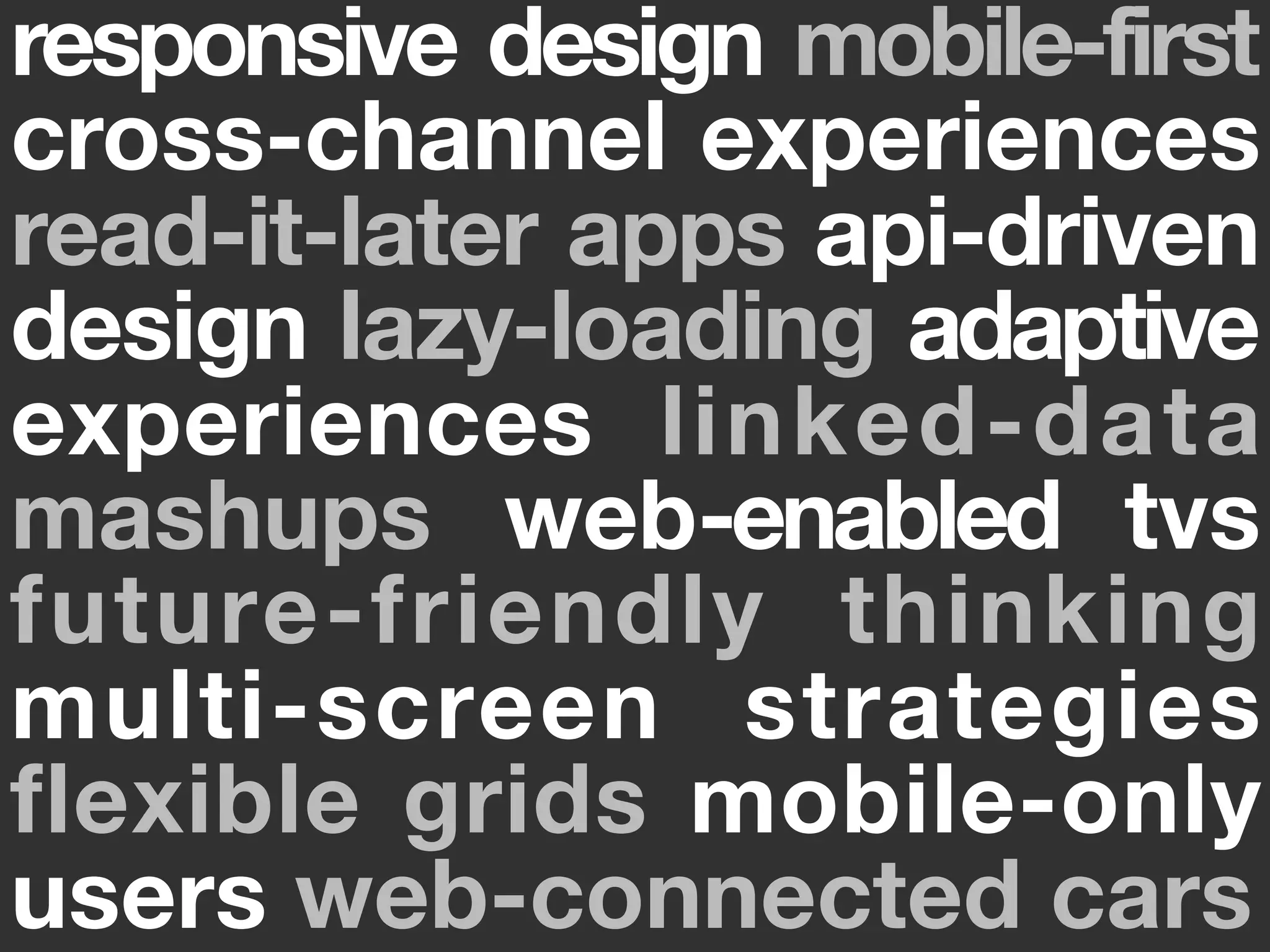 responsive design mobile-first
cross-channel experiences
read-it-later apps api-driven
design lazy-loading adaptive
experiences linked-data
mashups web-enabled tvs
future-friendly thinking
multi-screen strategies
flexible grids mobile-only
users web-connected cars
 
