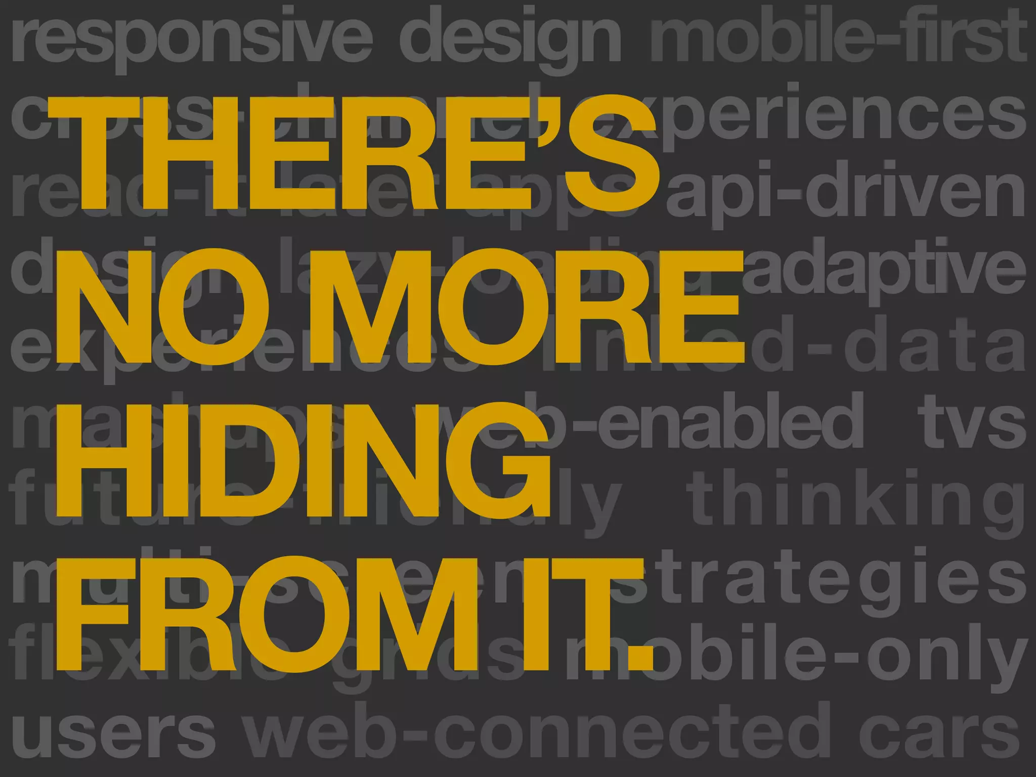 responsive design mobile-first
 THERE’S
cross-channel experiences
read-it-later apps api-driven
 NO MORE
design lazy-loading adaptive
experiences linked-data
 HIDING
mashups web-enabled tvs
future-friendly thinking
 FROM IT.
multi-screen strategies
flexible grids mobile-only
users web-connected cars
 