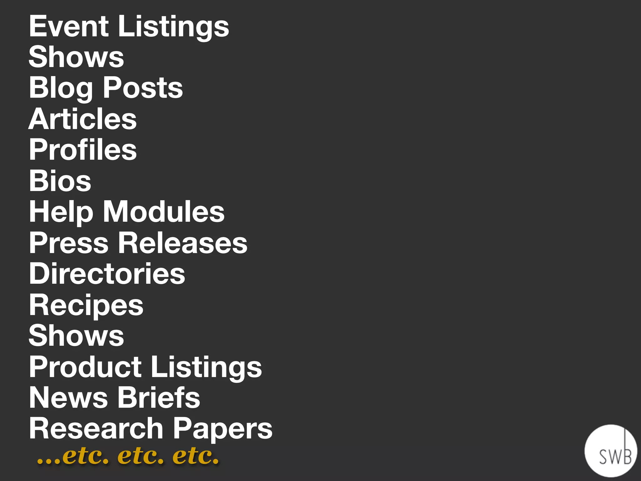 Event Listings
Shows
Blog Posts
Articles
Proﬁles
Bios
Help Modules
Press Releases
Directories
Recipes
Shows
Product Listings
News Briefs
Research Papers
...etc. etc. etc.
 