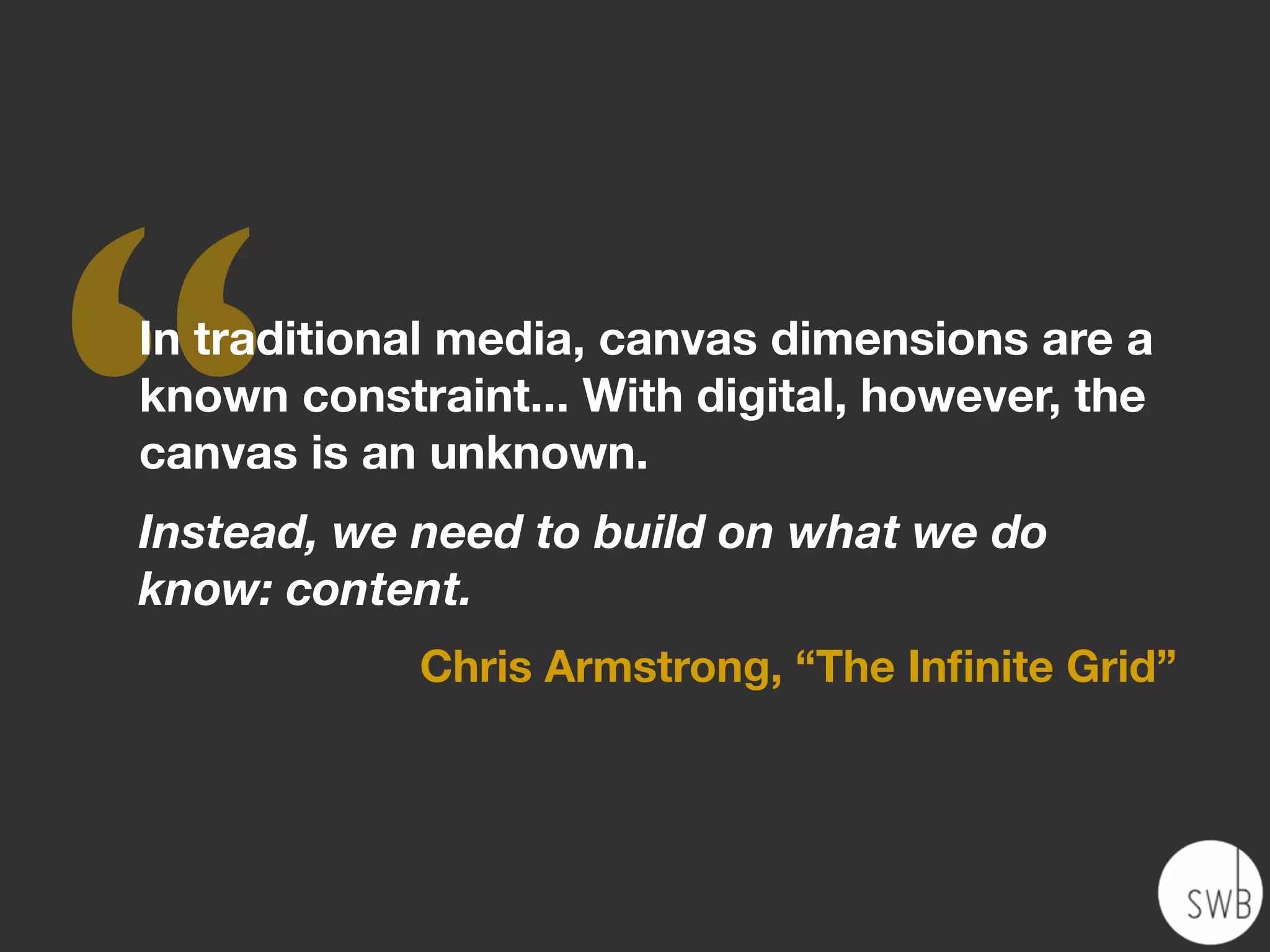 ‘‘
In traditional media, canvas dimensions are a
known constraint... With digital, however, the
canvas is an unknown.
Instead, we need to build on what we do
know: content.
            Chris Armstrong, “The Inﬁnite Grid”
 
