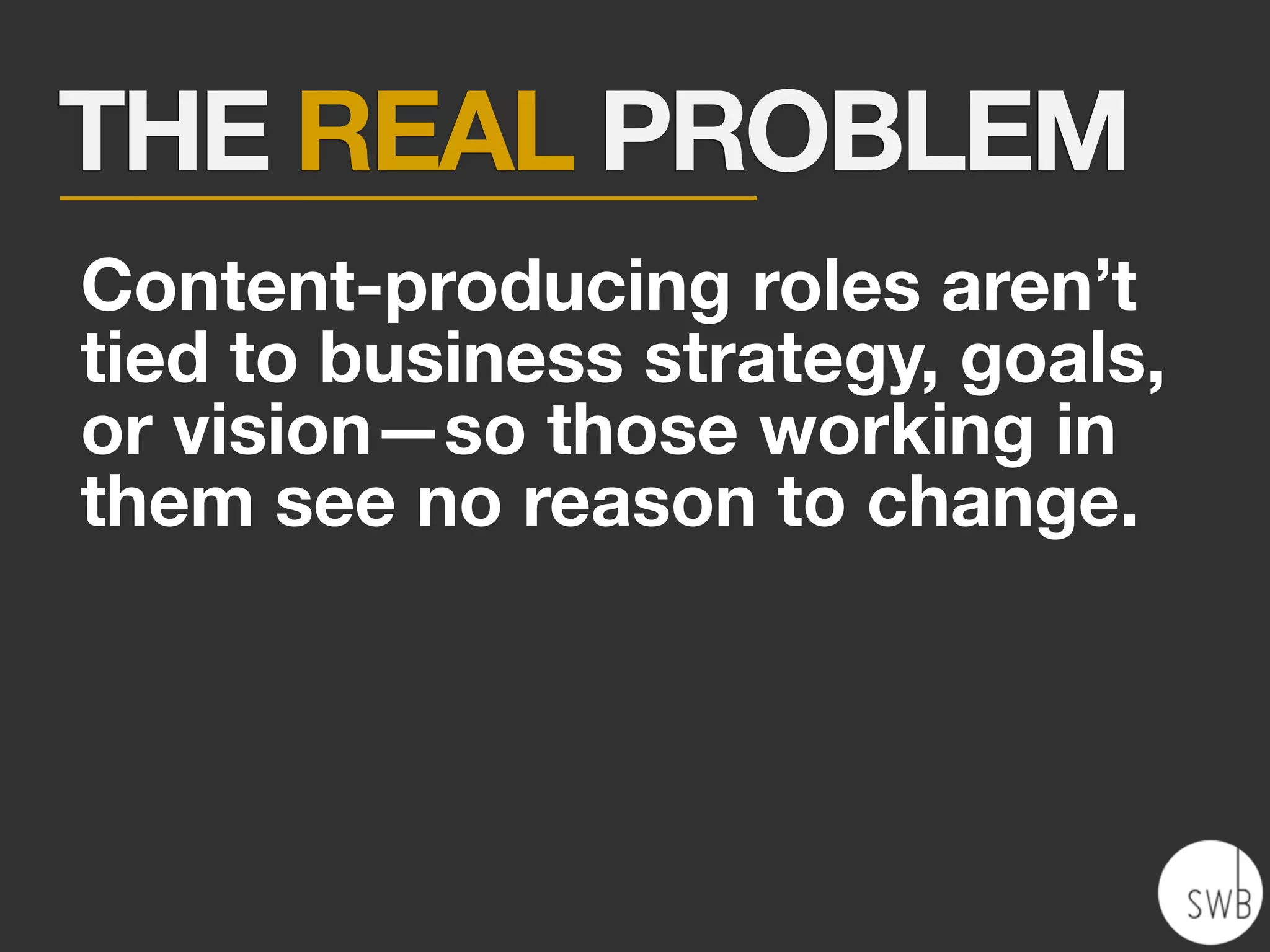 THE REAL PROBLEM
Content-producing roles aren’t
tied to business strategy, goals,
or vision—so those working in
them see no reason to change.
 