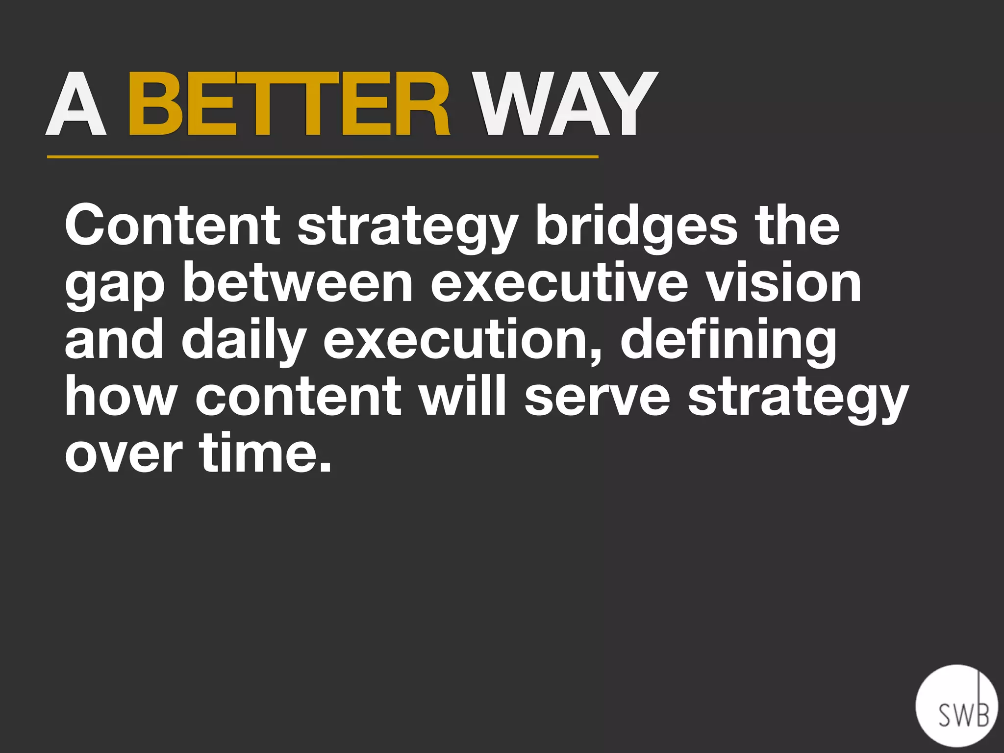 A BETTER WAY
Content strategy bridges the
gap between executive vision
and daily execution, deﬁning
how content will serve strategy
over time.
 